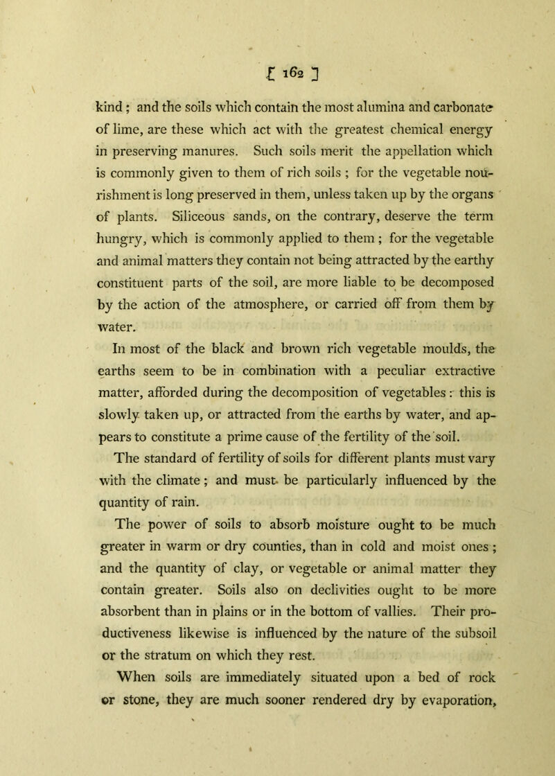 kind; and the soils which contain the most alumina and carbonate of lime, are these which act with the greatest chemical energy in preserving manures. Such soils merit the appellation which is commonly given to them of rich soils ; for the vegetable nou- rishment is long preserved in them, unless taken up by the organs of plants. Siliceous sands, on the contrary, deserve the term hungry, which is commonly applied to them ; for the vegetable and animal matters they contain not being attracted by the earthy constituent parts of the soil, are more liable to be decomposed by the action of the atmosphere, or carried off from them by water. In most of the black and brown rich vegetable moulds, the earths seem to be in combination with a peculiar extractive matter, afforded during the decomposition of vegetables : this is slowly taken up, or attracted from the earths by water, and ap- pears to constitute a prime cause of the fertility of the soil. The standard of fertility of soils for different plants must vary with the climate; and must, be particularly influenced by the quantity of rain. The power of soils to absorb moisture ought to be much greater in warm or dry counties, than in cold and moist ones ; and the quantity of clay, or vegetable or animal matter they contain greater. Soils also on declivities ought to be more absorbent than in plains or in the bottom of vallies. Their pro- ductiveness likewise is influenced by the nature of the subsoil or the stratum on which they rest. When soils are immediately situated upon a bed of rock or stone, they are much sooner rendered dry by evaporation.
