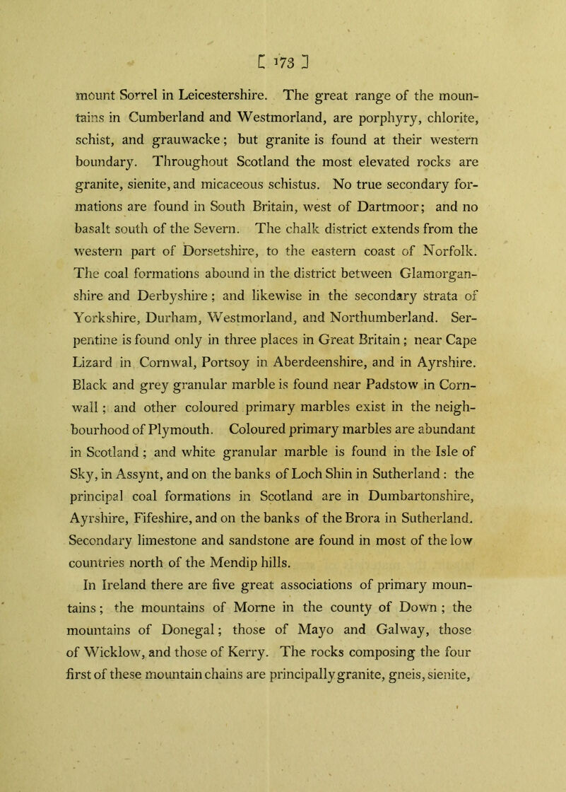 mount Sorrel in Leicestershire. The great range of the moun- tains in Cumberland and Westmorland, are porphyry, chlorite, schist, and grauwacke; but granite is found at their western boundary. Throughout Scotland the most elevated rocks are granite, sienite, and micaceous schistus. No true secondary for- mations are found in South Britain, west of Dartmoor; and no basalt south of the Severn. The chalk district extends from the western part of Dorsetshire, to the eastern coast of Norfolk. The coal formations abound in the district between Glamorgan- shire and Derbyshire; and likewise in the secondary strata of Yorkshire, Durham, Westmorland, and Northumberland. Ser- pentine is found only in three places in Great Britain ; near Cape Lizard in Cornwal, Portsoy in Aberdeenshire, and in Ayrshire. Black and grey granular marble is found near Padstow in Corn- wall ; and other coloured primary marbles exist in the neigh- bourhood of Plymouth. Coloured primary marbles are abundant in Scotland ; and white granular marble is found in the Isle of Sky, in Assynt, and on the banks of Loch Shin in Sutherland: the principal coal formations in Scotland are in Dumbartonshire, Ayrshire, Fifeshire, and on the banks of the Brora in Sutherland. Secondary limestone and sandstone are found in most of the low countries north of the Mendip hills. In Ireland there are five great associations of primary moun- tains ; the mountains of Morne in the county of Down ; the mountains of Donegal; those of Mayo and Galway, those of Wicklow, and those of Kerry. The rocks composing the four first of these mountain chains are principally granite, gneis, sienite,