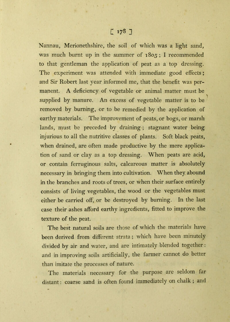 C >78 ] Nannau, Merionethshire, the soil of which was a light sand, was much burnt up in the summer of 1805 ; I recommended to that gentleman the application of peat as a top dressing. The experiment was attended with immediate good effects; and Sir Robert last year informed me, that the benefit was per- manent. A deficiency of vegetable or animal matter must be supplied by manure. An excess of vegetable matter is to be removed by burning, or to be remedied by the application of earthy materials. The improvement of peats, or bogs, or marsh lands, must be preceded by draining ; stagnant water being injurious to all the nutritive classes of plants. Soft black peats, when drained, are often made productive by the mere applica- tion of sand or clay as a top dressing. When peats are acid, or contain ferruginous salts, calcareous matter is absolutely necessary in bringing them into cultivation. When they abound in the branches and roots of trees, or when their surface entirely consists of living vegetables, the wood or the vegetables must either be carried off, or be destroyed by burning. In the last case their ashes afford earthy ingredients, fitted to improve the *1 texture of the peat. The best natural soils are those of which the materials have been derived from different strata; which have been minutely divided by air and water, and are intimately blended together : and in improving soils artificially, the farmer cannot do better than imitate the processes of nature. The materials necessary for the purpose are seldom far distant: coarse sand is often found immediately on chalk ; and
