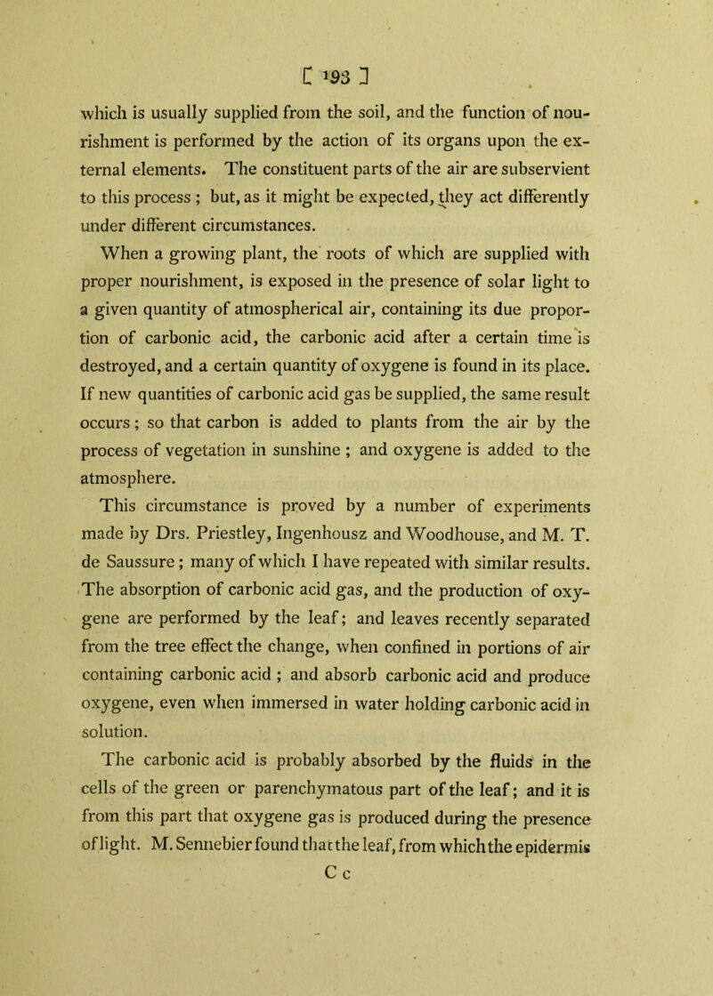 which is usually supplied from the soil, and the function of nou- rishment is performed by the action of its organs upon the ex- ternal elements. The constituent parts of the air are subservient to this process ; but, as it might be expected, they act differently under different circumstances. When a growing plant, the roots of which are supplied with proper nourishment, is exposed in the presence of solar light to a given quantity of atmospherical air, containing its due propor- tion of carbonic acid, the carbonic acid after a certain time is destroyed, and a certain quantity of oxygene is found in its place. If new quantities of carbonic acid gas be supplied, the same result occurs; so that carbon is added to plants from the air by the process of vegetation in sunshine ; and oxygene is added to the atmosphere. This circumstance is proved by a number of experiments made by Drs. Priestley, Ingenhousz and Woodhouse, and M. T. de Saussure; many of which I have repeated with similar results. The absorption of carbonic acid gas, and the production of oxy-^ gene are performed by the leaf; and leaves recently separated from the tree effect the change, when confined in portions of air containing carbonic acid ; and absorb carbonic acid and produce oxygene, even when immersed in water holding carbonic acid in solution. The carbonic acid is probably absorbed by the fluids in the cells of the green or parenchymatous part of the leaf; and it is from this part that oxygene gas is produced during the presence of light. M. Sennebier found that the leaf, from which the epidermis Cc