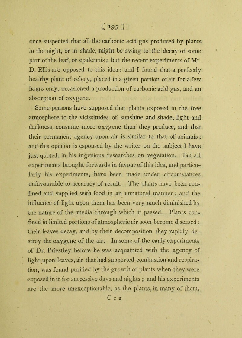 once suspected that all the carbonic acid gas produced by plants in the night, or in shade, might be owing to the decay of some part of the leaf, or epidermis ; but the recent experiments of Mr. D. Ellis are opposed to this idea; and I found that a perfectly healthy plant of celery, placed in a given portion of air for a few hours only, occasioned a production of carbonic acid gas, and an absorption of oxygene. Some persons have supposed that plants exposed in. the free atmosphere to the vicissitudes of sunshine and shade, light and darkness, consume more oxygene than they produce, and that their permanent agency upon air is similar to that of animals; and this opinion is espoused by the writer oh the subject I have just quoted, in his ingenious researches on vegetation. But all experiments brought forwards in favour of this idea, and particu- larly his experiments, have been made under circumstances unfavourable to accuracy of result. The plants have been con- fined and supplied with food in an unnatural manner; and the influence of light upon them has been very much diminished by the nature of the media through which it passed. Plants con- fined in limited portions of atmospheric air soon become diseased ; their leaves decay, and by their decomposition they rapidly de- stroy the oxygene of the air. In some of the early experiments of Dr. Priestley before he was acquainted with the agency of light upon leaves, air that had supported combustion and respira- tion, was found purified by the growth of plants when they were exposed in it for successive days and nights ; and his experiments are the more unexceptionable, as the plants, in many of them, C C 2 \