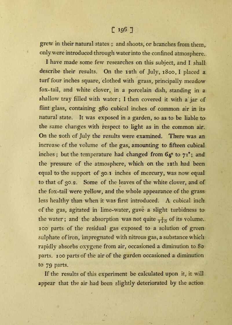 grew in their natural states ; and shoots, or branches from them, only were introduced through water into the confined atmosphere. I have made some few researches on this subject, and I shall describe their results. On the 12th of July, 1800, I placed a turf four inches square, clothed with grass, principally meadow fox-tail, and white clover, in a porcelain dish, standing in a shallow tray filled with water; I then covered it with a jar of flint glass, containing 380 cubical inches of common air in its natural state. It was exposed in a garden, so as to be liable to the same changes with respect to light as in the common air. On the 20th of July the results were examined. There was an increase of the volume of the gas, amounting to fifteen cubical inches; but the temperature had changed from 64° to 710; and the pressure of the atmosphere, which on the 12th had been equal to the support of 30.1 inches of mercury, was now equal to that of 30.2. Some of the leaves of the white clover, and of the fox-tail were yellow, and the whole appearance of the grass less healthy than when it was first introduced. A cubical inch of the gas, agitated in lime-water, gave a slight turbidness to the water; and the absorption was not quite of its volume. 100 parts of the residual gas exposed to a solution of green sulphate of iron, impregnated with nitrous gas, a substance which rapidly absorbs oxygene from air, occasioned a diminution to 80 parts. 100 parts of the air of the garden occasioned a diminution to 79 parts. If the results of this experiment be calculated upon it, it will appear that the air had been slightly deteriorated by the action