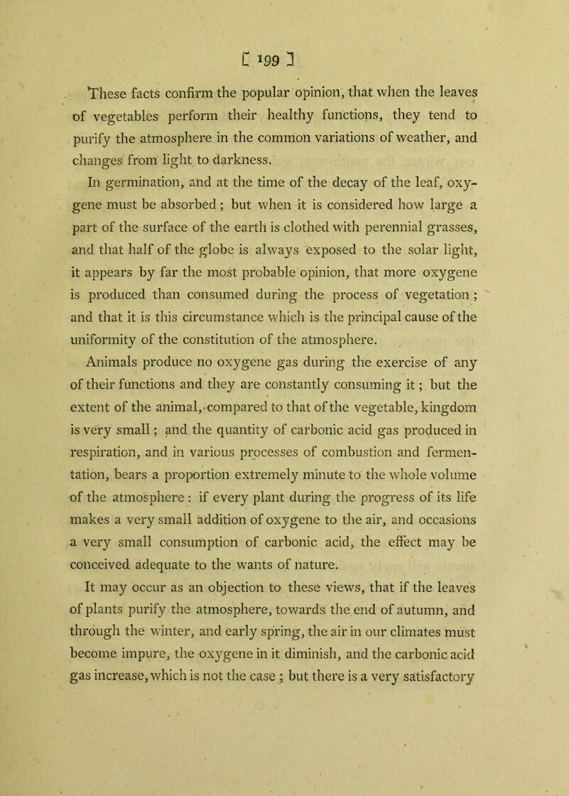 These facts confirm the popular opinion, that when the leaves of vegetables perforin their healthy functions, they tend to purify the atmosphere in the common variations of weather, and changes from light to darkness. In germination, and at the time of the decay of the leaf, oxy- gene must be absorbed; but when it is considered how large a part of the surface of the earth is clothed with perennial grasses, and that half of the globe is always exposed to the solar light, it appears by far the most probable opinion, that more oxygene is produced than consumed during the process of vegetation ; and that it is this circumstance which is the principal cause of the uniformity of the constitution of the atmosphere. Animals produce no oxygene gas during the exercise of any of their functions and they are constantly consuming it; but the extent of the animal, compared to that of the vegetable, kingdom is very small; and the quantity of carbonic acid gas produced in respiration, and in various processes of combustion and fermen- tation, bears a proportion extremely minute to the whole volume of the atmosphere : if every plant during the progress of its life makes a very small addition of oxygene to the air, and occasions a very small consumption of carbonic acid, the effect may be conceived adequate to the wants of nature. It may occur as an objection to these views, that if the leaves of plants purify the atmosphere, towards the end of autumn, and through the winter, and early spring, the air in our climates must become impure, the oxygene in it diminish, and the carbonic acid gas increase, which is not the case ; but there is a very satisfactory