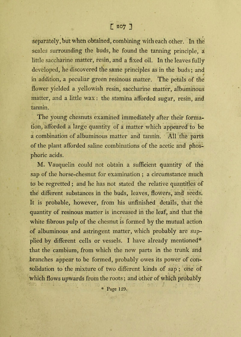 • ■%. f separately, but when obtained, combining with each other. In the scales surrounding the buds, he found the tanning principle, a little saccharine matter, resin, and a fixed oil. In the leaves fully developed, he discovered the same principles as in the buds; and in addition, a peculiar green resinous matter. The petals of the flower yielded a yellowish resin, saccharine matter, albuminous matter, and a little wax: the stamina afforded sugar, resin, and tannin. The young chesnuts examined immediately after their forma- tion, afforded a large quantity of a matter which appeared to be a combination of albuminous matter and tannin. All the parts of the plant afforded saline combinations of the acetic and phos- phoric acids. M. Vauquelin could not obtain a sufficient quantity of th6 sap of the horse-chesnut for examination ; a circumstance much to be regretted; and he has not stated the relative quantities of the different substances in the buds, leaves, flowers, and seeds. It is probable, however, from his unfinished details, that the quantity of resinous matter is increased in the leaf, and that the / white fibrous pulp of the chesnut is formed by the mutual action of albuminous and astringent matter, which probably are sup- plied by different cells or vessels. I have already mentioned* that the cambium, from which the new parts in the trunk and branches appear to be formed, probably owes its power of con- solidation to the mixture of two different kinds of sap ; one of which flows upwards from the roots; and other of which probably * Page 129.
