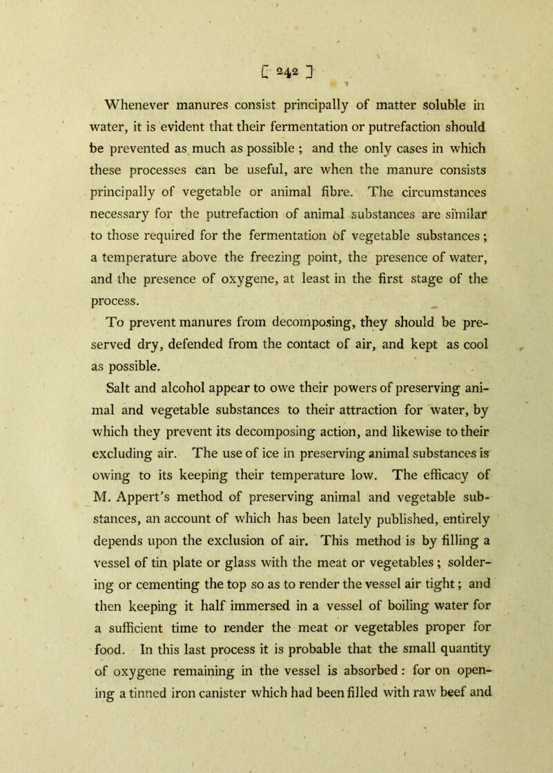 Whenever manures consist principally of matter soluble in water, it is evident that their fermentation or putrefaction should be prevented as much as possible ; and the only cases in which these processes can be useful, are when the manure consists principally of vegetable or animal fibre. The circumstances necessary for the putrefaction of animal substances are similar to those required for the fermentation of vegetable substances ; a temperature above the freezing point, the presence of water, and the presence of oxygene, at least in the first stage of the process. To prevent manures from decomposing, they should be pre- served dry, defended from the contact of air, and kept as cool as possible. Salt and alcohol appear to owe their powers of preserving ani- mal and vegetable substances to their attraction for water, by which they prevent its decomposing action, and likewise to their excluding air. The use of ice in preserving animal substances is owing to its keeping their temperature low. The efficacy of M. Appert’s method of preserving animal and vegetable sub- stances, an account of which has been lately published, entirely depends upon the exclusion of air. This method is by filling a vessel of tin plate or glass with the meat or vegetables ; solder- ing or cementing the top so as to render the vessel air tight; and then keeping it half immersed in a vessel of boiling water for a sufficient time to render the meat or vegetables proper for food. In this last process it is probable that the small quantity of oxygene remaining in the vessel is absorbed: for on open- ing a tinned iron canister which had been filled with raw beef and (