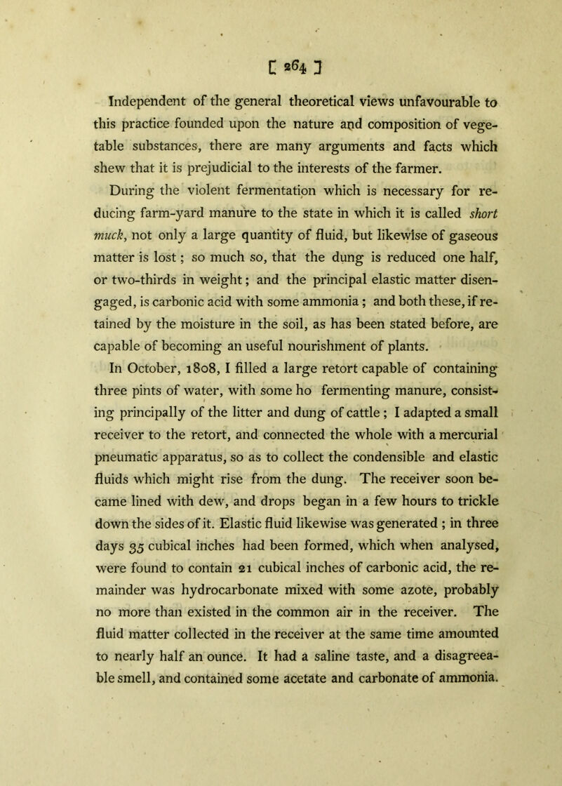 Independent of the general theoretical views unfavourable to this practice founded upon the nature and composition of vege- table substances, there are many arguments and facts which shew that it is prejudicial to the interests of the farmer. During the violent fermentation which is necessary for re- ducing farm-yard manure to the state in which it is called short muck, not only a large quantity of fluid, but likewise of gaseous matter is lost; so much so, that the dung is reduced one half, or two-thirds in weight; and the principal elastic matter disen- gaged, is carbonic acid with some ammonia; and both these, if re- tained by the moisture in the soil, as has been stated before, are capable of becoming an useful nourishment of plants. In October, 1808, I filled a large retort capable of containing three pints of water, with some ho fermenting manure, consist- ing principally of the litter and dung of cattle ; I adapted a small receiver to the retort, and connected the whole with a mercurial pneumatic apparatus, so as to collect the condensible and elastic fluids which might rise from the dung. The receiver soon be- came lined with dew, and drops began in a few hours to trickle down the sides of it. Elastic fluid likewise was generated ; in three days 35 cubical inches had been formed, which when analysed, were found to contain 21 cubical inches of carbonic acid, the re- mainder was hydrocarbonate mixed with some azote, probably no more than existed in the common air in the receiver. The fluid matter collected in the receiver at the same time amounted to nearly half an ounce. It had a saline taste, and a disagreea- ble smell, and contained some acetate and carbonate of ammonia.