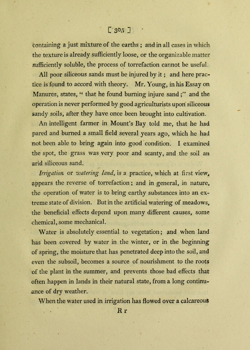 Containing a just mixture of the earths ; and in all cases in which the texture is already sufficiently loose, or the organizable matter sufficiently soluble, the process of torrefaction cannot be useful. All poor siliceous sands must be injured by it; and here prac- tice is found to accord with theory. Mr. Young, in his Essay on Manures, states, “ that he found burning injure sandand the operation is never performed by good agriculturists upon siliceous sandy soils, after they have once been brought into cultivation. An intelligent farmer in Mount’s Bay told me, that he had pared and burned a small field several years ago, which he had not been able to bring again into good condition. I examined the spot, the grass was very poor and scanty, and the soil an arid siliceous sand. Irrigation or zvatering land, is a practice, which at first view* appears the reverse of torrefaction; and in general, in nature, the operation of water is to bring earthy substances into an ex- treme state of division. But in the artificial watering of meadows, the beneficial effects depend upon many different causes, some chemical, some mechanical. Water is absolutely essential to vegetation; and when land has been covered by water in the winter, or in the beginning of spring, the moisture that has penetrated deep into the soil, and even the subsoil, becomes a source of nourishment to the roots of the plant in the summer, and prevents those bad effects that often happen in lands in their natural state, from a long continu- ance of dry weather. When the water used in irrigation has flowed over a calcareous x- « Hr