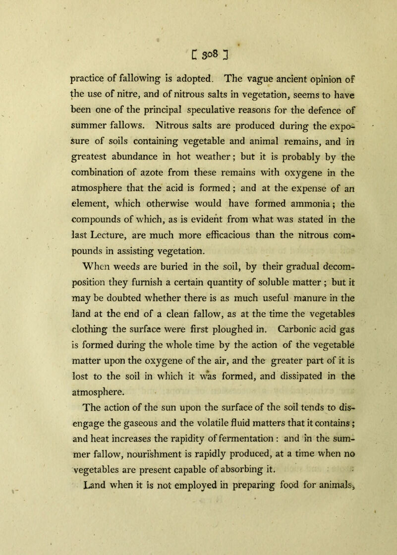 practice of fallowing is adopted. The vague ancient opinion of the use of nitre, and of nitrous salts in vegetation, seems to have been one of the principal speculative reasons for the defence of summer fallows. Nitrous salts are produced during the expo- sure of soils containing vegetable and animal remains, and in greatest abundance in hot weather; but it is probably by the combination of azote from these remains with oxygene in the atmosphere that the acid is formed; and at the expense of an element, which otherwise would have formed ammonia; the compounds of which, as is evident from what was stated in the last Lecture, are much more efficacious than the nitrous com- pounds in assisting vegetation. When weeds are buried in the soil, by their gradual decom- position they furnish a certain quantity of soluble matter ; but it may be doubted whether there is as much useful manure in the land at the end of a clean fallow, as at the time the vegetables clothing the surface were first ploughed in. Carbonic acid gas is formed during the whole time by the action of the vegetable matter upon the oxygene of the air, and the greater part of it is lost to the soil in which it was formed, and dissipated in the atmosphere. The action of the sun upon the surface of the soil tends to dis- engage the gaseous and the volatile fluid matters that it contains; and heat increases the rapidity of fermentation : and in the sum- mer fallow, nourishment is rapidly produced, at a time when no vegetables are present capable of absorbing it. Land when it is not employed in preparing food for animals,