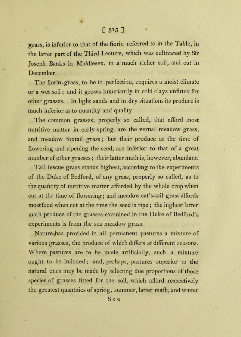 grass, is inferior to that of the florin referred to in the Table, in the latter part of the Third Lecture, which was cultivated by Sir Joseph Banks in Middlesex, in a much richer soil, and cut in December. The florin.grass, to be in perfection, requires a moist climate or a wet soil; and it grows luxuriantly in cold clays unfitted for other grasses. In light sands and in dry situations its produce is much inferior as to quantity and quality. The common grasses, properly so called, that afford most nutritive matter in early spring, are the vernal meadow grass, and meadow foxtail grass; but their produce at the time of flowering and ripening the seed, are inferior to that of a great number of other grasses; their latter math is, however, abundant. Tall fescue grass stands highest, according to the experiments of the Duke of Bedford, of any grass, properly so called, as to the quantity of nutritive matter afforded by the whole crop when cut at the time of flowering; and meadow cat’s-tail grass affords most food when cut at the time the seed is ripe ; the highest latter math produce of the grasses examined in the Duke of Bedford’s experiments is from the sea meadow grass. Nature Jias provided in all permanent pastures a mixture of various grasses, the produce of which differs at different seasons. Where pastures are, to be made artificially, such a mixture ought to be imitated; and, perhaps, pastures superior to the natural ones may be made by selecting due proportions of those species of grasses fitted for the soil, which afford respectively the greatest quantities of spring, summer, latter math, and winter S s 2