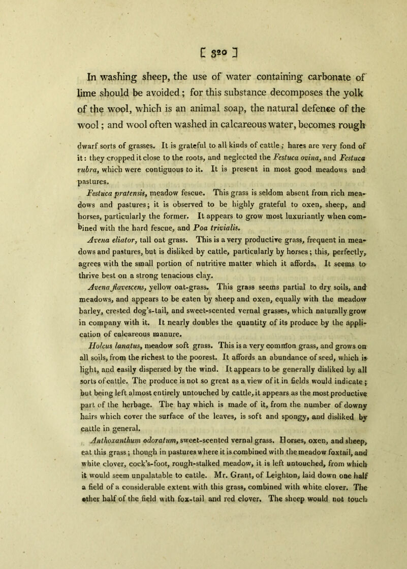 In washing sheep, the use of water containing carbonate of lime should be avoided; for this substance decomposes the yolk of the wool, which is an animal soap, the natural defence of the wool; and wool often washed in calcareous water, becomes rough dwarf sorts of grasses. It is grateful to all kinds of cattle; hares are very fond of it: they cropped it close to the roots, and neglected the Festuca ovina, and Festuca rubra, which were contiguous to it. It is present in most good meadows and pastures. Festuca pratensis, meadow fescue. This grass is seldom absent from rich mea- dows and pastures; it is observed to be highly grateful to oxen, sheep, and horses, particularly the former. It appears to grow most luxuriantly when com- bined with the hard fescue, and Poa trivialis. Arena eliator, tall oat grass. This is a very productive grass, frequent in mea- dows and pastures, but is disliked by cattle, particularly by horses; this, perfectly, agrees with the small portion of nutritive matter which it affords. It seems to thrive best on a strong tenacious clay. Arena jiavescens, yellow oat-grass. This grass seems partial to dry soils, and meadows, and appears to be eaten by sheep and oxen, equally with the meadow barley, crested dog’s-tail, and sweet-scented vernal grasses, which naturally grow in company with it. It nearly doubles the quantity of its produce by the appli- cation of calcareous manure. Holcus lanatus, meadow soft grass. This is a very comnfon grass, and grows on all soils, from the richest to the poorest. It affords an abundance of seed, which is light, and easily dispersed by the wind. It appears to be generally disliked by all sorts of cattle. The produce is not so great as a view of it in fields would indicate ; but being left almost entirely untouched by cattle, it appears as the most productive part of the herbage. The hay which is made of it, from the number of downy hairs which cover the surface of the leaves, is soft and spongy, and disliked by cattle in general. Anthoxanthum odoratum, sweet-scented vernal grass. Horses, oxen, and sheep, eat this grass; though in pastures where it is combined with the meadow foxtail, and white clover, cock’s-foot, rough-stalked meadow, it is left untouched, from which it would seem unpalatable to cattle. Mr. Grant, of Leighlon, laid down one half a field of a considerable extent with this grass, combined with white clover. The •ther half of the field with fox-tail and red clover. The sheep would not touch