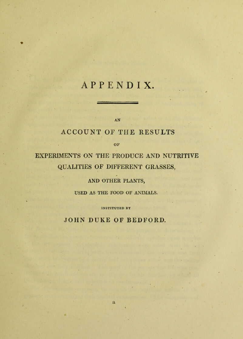 APPENDIX AN ACCOUNT OF THE RESULTS OF EXPERIMENTS ON THE PRODUCE AND NUTRITIVE QUALITIES OF DIFFERENT GRASSES, AND OTHER PLANTS, USED AS THE FOOD OF ANIMALS. INSTITUTED BY JOHN DUKE OF BEDFORD.