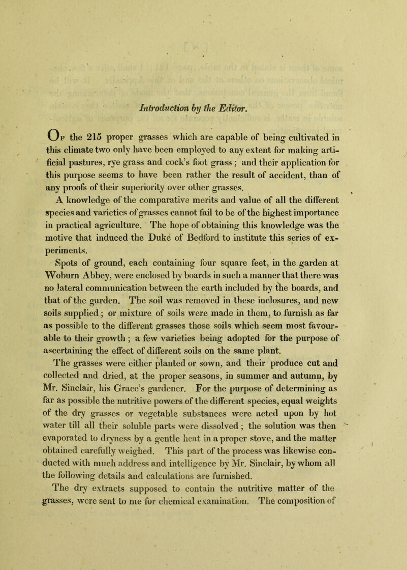 Introduction by the Editor. Op the 215 proper grasses which are capable of being cultivated in this climate two only have been employed to any extent for making arti- ficial pastures, rye grass and cock’s foot grass ; and their application for this purpose seems to have been rather the result of accident, than of any proofs of their superiority over other grasses. A knowledge of the comparative merits and value of all the different species and varieties of grasses cannot fail to be of the highest importance in practical agriculture. The hope of obtaining this knowledge was the motive that induced the Duke of Bedford to institute this series of ex- periments. Spots of ground, each containing four square feet, in the garden at Woburn Abbey, were enclosed by boards in such a manner that there was no lateral communication between the earth included by tlie boards, and that of the garden. The soil was removed in these inclosures, and new soils supplied; or mixture of soils were made in them, to furnish as far as possible to the different grasses those soils which seem most favour- able to their growth ; a few varieties being adopted for the purpose of ascertaining the effect of different soils on the same plant. The grasses were either planted or sown, and their produce cut and collected and dried, at the proper seasons, in summer and autumn, by Mr. Sinclair, his Grace’s gardener. For the purpose of determining as far as possible the nutritive powers of the different species, equal weights of the dry grasses or vegetable substances were acted upon by hot water till all their soluble parts were dissolved ; the solution was then evaporated to dryness by a gentle heat in a proper stove, and the matter obtained carefully weighed. This part of the process was likewise con- ducted with much address and intelligence by Mr. Sinclair, by whom all the following details and calculations are furnished. The dry extracts supposed to contain the nutritive matter of the grasses, were sent to me for chemical examination. The composition of