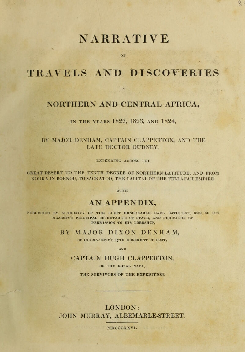 NARRATIVE OF TRAVELS AND DISCOVERIES IN NORTHERN AND CENTRAL AFRICA, IN THE YEARS 1822, 1823, AND 1824, BY MAJOR DENHAM, CAPTAIN CLAPPERTON, AND THE LATE DOCTOR OUDNEY, EXTENDING ACROSS THE GREAT DESERT TO THE TENTH DEGREE OF NORTHERN LATITUDE, AND FROM KOUKA IN BORNOU, TO SACKATOO, THE CAPITAL OF THE FELLATAH EMPIRE. WITH AN APPENDIX, PUBLISHED BY AUTHORITY OF THE RIGHT HONOURABLE EARL BATHURST, ONE OF HIS MAJESTY’S PRINCIPAL SECRETARIES OF STATE, AND DEDICATED BY PERMISSION TO HIS LORDSHIP, BY MAJOR DIXON DENHAM, OF HIS MAJESTY'S I7TH REGIMENT OF FOOT, AND CAPTAIN HUGH CLAPPERTON, OF THE ROYAL NAVY, THE SURVIVORS OF THE EXPEDITION. LONDON: JOHN MURRAY, ALBEMARLE-STREET. MDCCCXXVI.