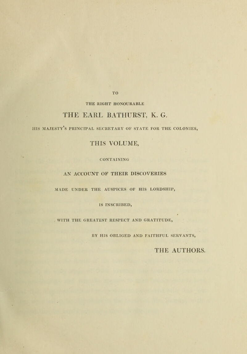 TO THE RIGHT HONOURABLE THE EARL BATHURST, K. G. Ills majesty’s principal secretary of state for the colonies, THIS VOLUME, CONTAINING AN ACCOUNT OF THEIR DISCOVERIES MADE UNDER THE AUSPICES OF HIS LORDSHIP, IS INSCRIBED, WITH THE GREATEST RESPECT AND GRATITUDE, BY HIS OBLIGED AND FAITHFUL SERVANTS, THE AUTHORS.