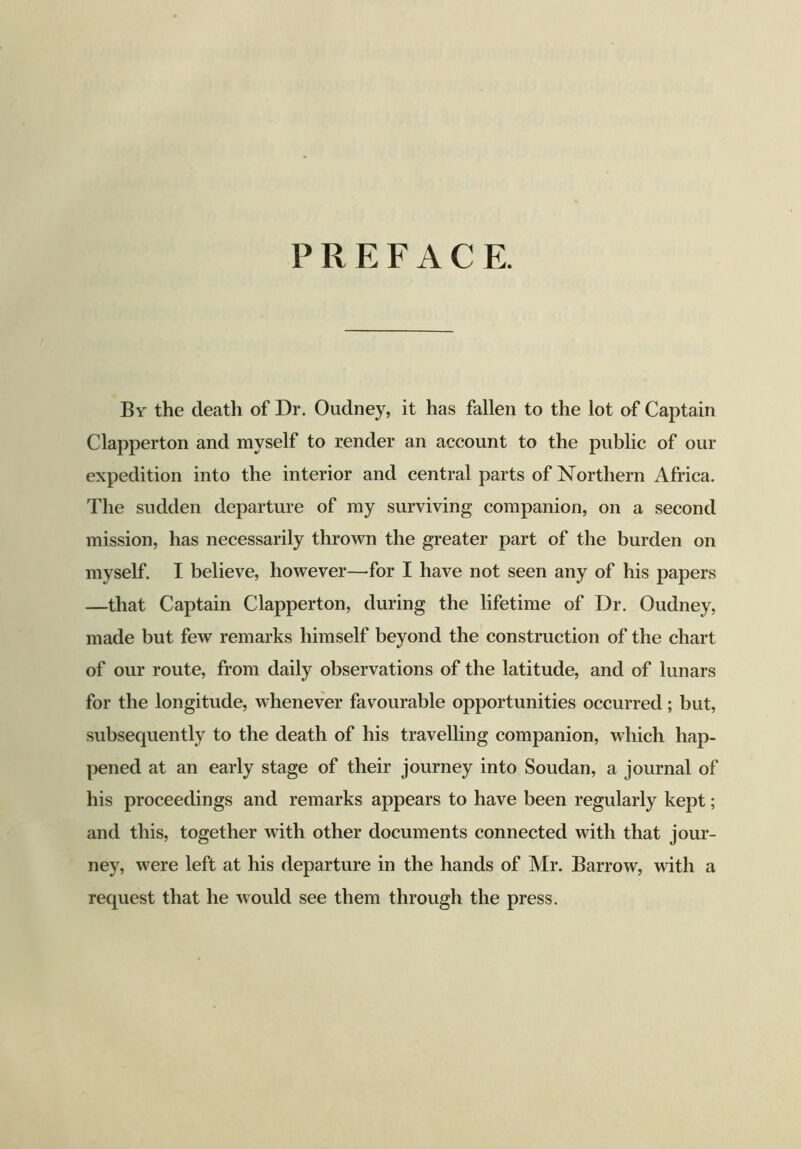 PREFACE. By the death of Dr. Oudney, it has fallen to the lot of Captain Clapperton and myself to render an account to the public of our expedition into the interior and central parts of Northern Africa. The sudden departure of my surviving companion, on a second mission, has necessarily thrown the greater part of the burden on myself. I believe, however—for I have not seen any of his papers —that Captain Clapperton, during the lifetime of Dr. Oudney, made but few remarks himself beyond the construction of the chart of our route, from daily observations of the latitude, and of lunars for the longitude, whenever favourable opportunities occurred; but, subsequently to the death of his travelling companion, which hap- pened at an early stage of their journey into Soudan, a journal of his proceedings and remarks appears to have been regularly kept; and this, together with other documents connected with that jour- ney, were left at his departure in the hands of Mr. Barrow, with a request that he would see them through the press.