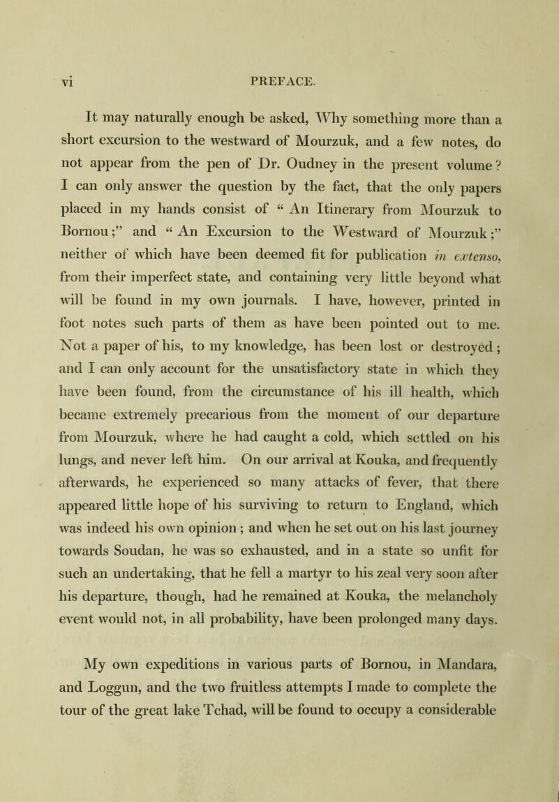 It may naturally enough be asked, Why something more than a short excursion to the westward of Mourzuk, and a few notes, do not appear from the pen of Dr. Oudney in the present volume ? I can only answer the question by the fact, that the only papers placed in my hands consist of “ An Itinerary from Mourzuk to Bornouand “ An Excursion to the Westward of Mourzuk neither of which have been deemed fit for publication in ecctemo, from their imperfect state, and containing very little beyond what will be found in my own journals. I have, however, printed in foot notes such parts of them as have been pointed out to me. ISTot a paper of his, to my knowledge, has been lost or destroyed; and I can only account for the unsatisfactory state in which they have been found, from the circumstance of his ill health, which became extremely precarious from the moment of our departure from Mourzuk, where he had caught a cold, which settled on his lungs, and never left him. On our arrival at Kouka, and frequently afterwards, he experienced so many attacks of fever, that there appeared little hope of his surviving to return to England, which was indeed his own opinion ; and when he set out on his last journey towards Soudan, he was so exhausted, and in a state so unfit for such an undertaking, that he fell a martyr to his zeal very soon after his departure, though, had he remained at Ivouka, the melancholy event would not, in all probability, have been prolonged many days. My own expeditions in various parts of Bornou, in Mandara, and Loggun, and the two fruitless attempts I made to complete the tour of the great lake Tchad, will be found to occupy a considerable