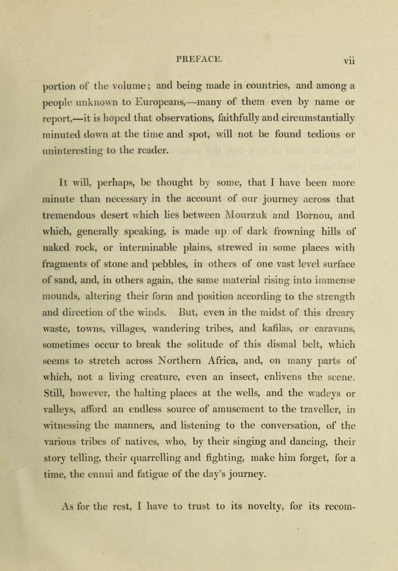 Vli portion of the volume; and being made in countries, and among a people unknown to Europeans,—many of them even by name or report,—it is hoped that observations, faithfully and circumstantially minuted down at the time and spot, will not be found tedious or uninteresting to the reader. It will, perhaps, be thought by some, that I have been more minute than necessary in the account of our journey across that tremendous desert which lies between Mourzuk and Bornou, and which, generally speaking, is made up of dark frowning hills of naked rock, or interminable plains, strewed in some places with fragments of stone and pebbles, in others of one vast level surface of sand, and, in others again, the same material rising into immense mounds, altering their form and position according to the strength and direction of the winds. But, even in the midst of this dreary waste, towns, villages, wandering tribes, and kafilas, or caravans, sometimes occur to break the solitude of this dismal belt, which seems to stretch across Northern Africa, and, on many parts of which, not a living creature, even an insect, enlivens the scene. Still, however, the halting places at the wells, and the wadeys or valleys, afford an endless source of amusement to the traveller, in witnessing the manners, and listening to the conversation, of the various tribes of natives, who, by their singing and dancing, their story telling, their quarrelling and fighting, make him forget, for a time, the ennui and fatigue of the day’s journey. As for the rest, I have to trust to its novelty, for its recoin-