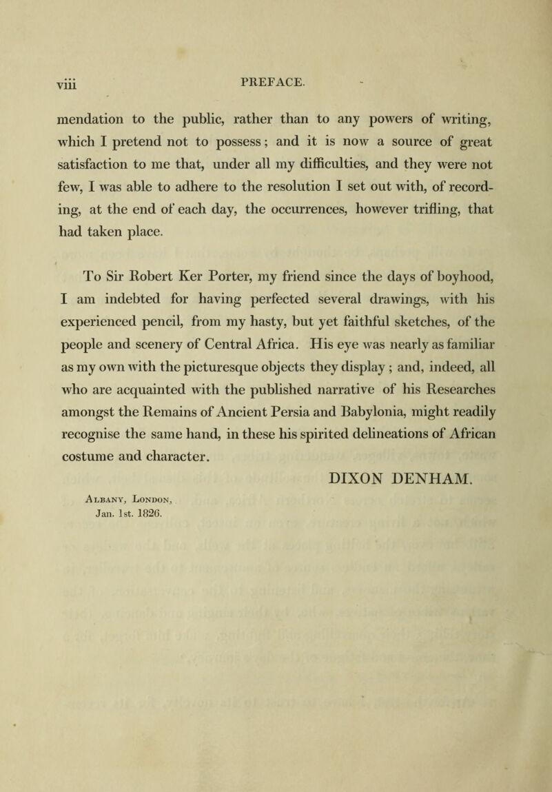 Vlll mendation to the public, rather than to any powers of writing, which I pretend not to possess; and it is now a source of great satisfaction to me that, under all my difficulties, and they were not few, I was able to adhere to the resolution I set out with, of record- ing, at the end of each day, the occurrences, however trifling, that had taken place. To Sir Robert Ker Porter, my friend since the days of boyhood, I am indebted for having perfected several drawings, with his experienced pencil, from my hasty, but yet faithful sketches, of the people and scenery of Central Africa. His eye was nearly as familiar as my own with the picturesque objects they display ; and, indeed, all who are acquainted with the published narrative of his Researches amongst the Remains of Ancient Persia and Babylonia, might readily recognise the same hand, in these his spirited delineations of African costume and character. DIXON DENHAM. Albany, London, Jan. 1st. 1826.
