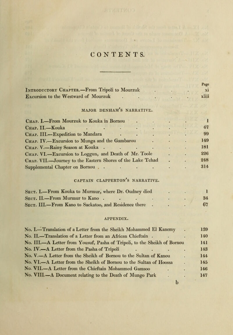 CONTENTS. Page Introductory Chapter.—From Tripoli to Mourzuk xi Excursion to the Westward of Mourzuk ..... xliii major denham’s narrative. Chap. I.—From Mourzuk to Kouka in Bornou .... 1 Chap. II.—Kouka ....... 67 Chap. III.—Expedition to Mandara ..... 99 Chap. IV.—Excursion to Munga and the Gambarou . • . 149 Chap. V.—Rainy Season at Kouka . . . . . . 181 Chap. VI.—Excursion to Loggun, and Death of Mr. Toole . . 226 Chap. VII.—Journey to the Eastern Shores of the Lake Tchad . . 24-8 Supplemental Chapter on Bornou . . . . . . . 314 CAPTAIN CLAPPERTON’S NARRATIVE. Sect. I.—From Kouka to Murmur, where Dr. Oudney died . . 1 Sect. II.—From Murmur to Kano ...... 34 Sect. III.—From Kano to Sackatoo, and Residence there ... 67 APPENDIX. No. I.—Translation of a Letter from the Sheikh Mohammed El Kanemy . 139 No. II.—Translation of a Letter from an African Chieftain . . . 140 No. III.—A Letter from Yousuf, Pasha of Tripoli, to the Sheikh of Bornou 141 No. IV.—A Letter from the Pasha of Tripoli .... 143 No. V.—A Letter from the Sheikh of Bornou to the Sultan of Kanou . 144 No. VI.—A Letter from the Sheikh of Bornou to the Sultan of Hoossa . 145 No. VII.—A Letter from the Chieftain Mohammed Gamsoo . . 146 No. VIII.—A Document relating to the Death of Mungo Park . . 147 b