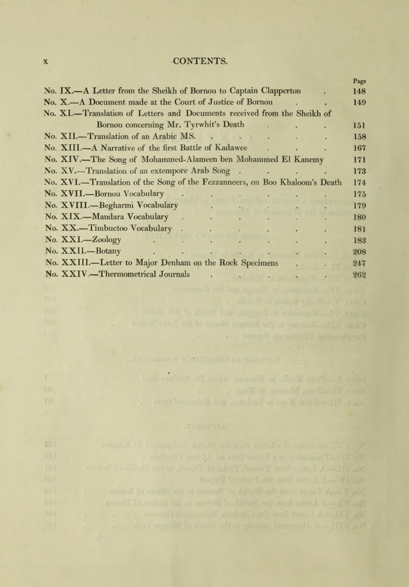 Page No. IX.—A Letter from the Sheikh of Bornou to Captain Clapperton . 148 No. X.—A Document made at the Court of Justice of Bornou . . 149 No. XI.—Translation of Letters and Documents received from the Sheikh of Bornou concerning Mr. Tyrwhit’s Death . . . 151 No. XII.—Translation of an Arabic MS. ..... 158 No. XIII.—A Narrative of the first Battle of Kadawee . . . 167 No. XIV.—The Song of Mohammed-Alameen ben Mohammed El Kanemy 171 No. XV.—Translation of an extempore Arab Song . . . . 173 No. XVI.—Translation of the Song of the Fezzanneers, on Boo Khaloom’s Death 174 No. XVII.—Bornou Vocabulary ...... 175 No. XVIII.—Begharmi Vocabulary ..... 179 No. XIX.—Mandara Vocabulary . . . . . . 180 No. XX.—Timbuctoo Vocabulary . . . . . . 181 No. XXI.—Zoology . . . . . . . 183 No. XXII.—Botany ....... 208 No. XXIII.—Letter to Major Denham on the Rock Specimens , . 247 No. XXIV.—Thermometrical Journals ..... 262