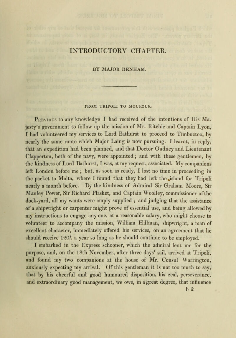 INTRODUCTORY CHAPTER. BY MAJOR DENHAM. FROM TRIPOLI TO MOURZUK. Previous to any knowledge I had received of the intentions of His Ma- jesty’s government to follow up the mission of Mr. Ritchie and Captain Lyon, I had volunteered my services to Lord Bathurst to proceed to Timbuctoo, by nearly the same route which Major Laing is now pursuing. I learnt, in reply, that an expedition had been planned, and that Doctor Oudney and Lieutenant Clapperton, both of the navy, were appointed ; and with these gentlemen, by the kindness of Lord Bathurst, I was, at my request, associated. My companions left London before me ; but, as soon as ready, I lost no time in proceeding in the packet to Malta, where I found that they had left thejsland for Tripoli nearly a month before. By the kindness of Admiral Sir Graham Moore, Sir Manley Power, Sir Richard Plasket, and Captain Woolley, commissioner of the dock-yard, all my wants were amply supplied ; and judging that the assistance of a shipwright or carpenter might prove of essential use, and being allowed by my instructions to engage any one, at a reasonable salary, who might choose to volunteer to accompany the mission, William Hillman, shipwright, a man of excellent character, immediately offered his services, on an agreement that he should receive 120/. a year so long as he should continue to be employed. I embarked in the Express schooner, which the admiral lent me for the purpose, and, on the 18th November, after three days’ sail, arrived at Tripoli, and found my two companions at the house of Mr. Consul Warrington, anxiously expecting my arrival. Of this gentleman it is not too much to say, that by his cheerful and good humoured disposition, his zeal, perseverance, and extraordinary good management, we owe, in a great degree, that influence