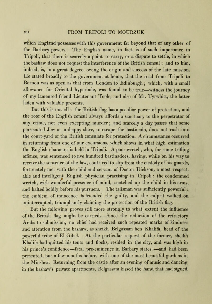 which England possesses with this government far beyond that of any other of the Barbary powers. The English name, in fact, is of such importance in Tripoli, that there is scarcely a point to carry, or a dispute to settle, in which the bashaw does not request the interference of the British consul : and to him, indeed, is, in a great degree, owing the origin and success of the late mission. He stated broadly to the government at home, that the road from Tripoli to Bornou was as open as that from London to Edinburgh ; which, with a small allowance for Oriental hyperbole, was found to be true—witness the journey of my lamented friend Lieutenant Toole, and also of Mr. Tyrwhitt, the latter laden with valuable presents. But this is not all : the British flag has a peculiar power of protection, and the roof of the English consul always affords a sanctuary to the perpetrator of any crime, not even excepting murder; and scarcely a day passes that some persecuted Jew or unhappy slave, to escape the bastinado, does not rush into the court-yard of the British consulate for protection. A circumstance occurred in returning from one of our excursions, which shows in what high estimation the English character is held in Tripoli. A poor wretch, who, for some trifling offence, was sentenced to five hundred bastinadoes, having, while on his way to receive the sentence of the law, contrived to slip from the custody of his guards, fortunately met with the child and servant of Doctor Dickson, a most respect- able and intelligent English physician practising in Tripoli: the condemned wretch, with wonderful presence of mind, snatched up the child in his arms, and halted boldly before his pursuers. The talisman was sufficiently powerful; the emblem of innocence befriended the guilty, and the culprit walked on uninterrupted, triumphantly claiming the protection of the British flag. But the following proves still more strongly to what extent the influence of the British flag might be carried.—Since the reduction of the refractory Arabs to submission, no chief had received such repeated marks of kindness and attention from the bashaw, as sheikh Belgassam ben Khalifa, head of the powerful tribe of El Gibel. At the particular request of the former, sheikh Khalifa had quitted his tents and flocks, resided in the city, and was high in his prince’s confidence—fatal pre-eminence in Barbary states!—and had been presented, but a few months before, with one of the most beautiful gardens in the Minshea. Returning from the castle after an evening of music and dancing in the bashaw’s private apartments, Belgassam kissed the hand that had signed