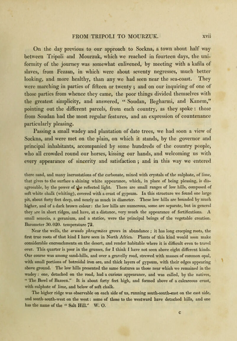 On the day previous to our approach to Sockna, a town about half way between Tripoli and Mourzuk, which we reached in fourteen days, the uni- formity of the journey was somewhat enlivened, by meeting with a kafila of slaves, from Fezzan, in which were about seventy negresses, much better looking, and more healthy, than any we had seen near the sea-coast. They were marching in parties of fifteen or twenty ; and on our inquiring of one of those parties from whence they came, the poor things divided themselves with the greatest simplicity, and answered, “ Soudan, Begharmi, and Kanem,” pointing out the different parcels, from each country, as they spoke : those from Soudan had the most regular features, and an expression of countenance particularly pleasing. Passing a small wadey and plantation of date trees, we had soon a view of Sockna, and were met on the plain, on which it stands, by the governor and principal inhabitants, accompanied by some hundreds of the country people, who all crowded round our horses, kissing our hands, and welcoming us with every appearance of sincerity and satisfaction ; and in this way we entered there sand, and many incrustations of the carbonate, mixed with crystals of the sulphate, of lime, that gives to the surface a shining white appearance, which, in place of being pleasing, is dis- agreeable, by the power of ^ie reflected light. There are small ranges of low hills, composed of soft white chalk (whiting), covered with a crust of gypsum. In this structure we found one large pit, about forty feet deep, and nearly as much in diameter. These low hills are bounded by much higher, and of a dark brown colour: the low hills are numerous, some are separate, but in general they are in short ridges, and have, at a distance, very much the appearance of fortifications. A small senecio, a geranium, and a statice, were the principal beings of the vegetable creation. Barometer 30.020. temperature 72. Near the wells, the arundo phragmites grows in abundance ; it has long creeping roots, the first true roots of that kind I have seen in North Africa. Plants of this kind would soon make considerable encroachments on the desert, and render habitable where it is difficult even to travel over. This quarter is poor in the grasses, for I think I have not seen above eight different kinds. Our course was among sand-hills, and over a gravelly road, strewed with masses of common opal, with small portions of botroidal iron ore, and thick layers of gypsum, with their edges appearing above ground. The low hills presented the same features as those near which we remained in the wadey: one, detached on the road, had a curious appearance, and was called, by the natives, “ The Bowl of Bazeen.” It is about forty feet high, and formed above of a calcareous crust, with sulphate of lime, and below of soft chalk. The higher ridge was observable on each side of us, running south-south-east on the east side, and south-south-west on the west: some of those to the westward have detached hills, and one has the name of the “ Salt Hill.” W. O. C