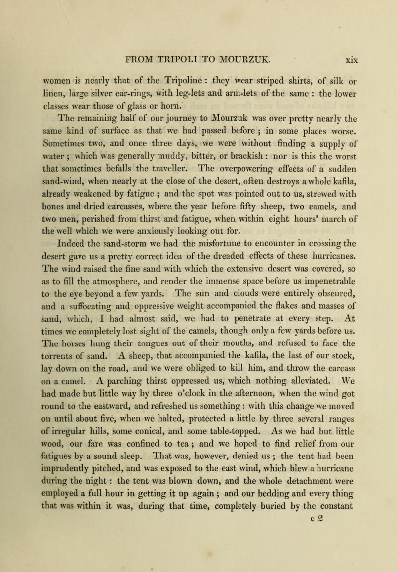 women is nearly that of the Tripoline : they wear striped shirts, of silk oi- lmen, large silver ear-rings, with leg-lets and arm-lets of the same : the lower classes wear those of glass or horn. The remaining half of our journey to Mourzuk was over pretty nearly the same kind of surface as that we had passed before ; in some places worse. Sometimes two, and once three days, we were without finding a supply of water ; which was generally muddy, bitter, or brackish : nor is this the worst that sometimes befalls the traveller. The overpowering effects of a sudden sand-wind, when nearly at the close of the desert, often destroys a whole kafila, already weakened by fatigue ; and the spot was pointed out to us, strewed with bones and dried carcasses, where the year before fifty sheep, two camels, and two men, perished from thirst and fatigue, when within eight hours’ march of the well which we were anxiously looking out for. Indeed the sand-storm we had the misfortune to encounter in crossing the desert gave us a pretty correct idea of the dreaded effects of these hurricanes. The wind raised the fine sand with which the extensive desert was covered, so as to fill the atmosphere, and render the immense space before us impenetrable to the eye beyond a few yards. The sun and clouds were entirely obscured, and a suffocating and oppressive weight accompanied the flakes and masses of sand, which, I had almost said, we had to penetrate at every step. At times we completely lost sight of the camels, though only a few yards before us. The horses hung their tongues out of their mouths, and refused to face the torrents of sand. A sheep, that accompanied the kafila, the last of our stock, lay down on the road, and we were obliged to kill him, and throw the carcass on a camel. A parching thirst oppressed us, which nothing alleviated. We had made but little way by three o’clock in the afternoon, when the wind got round to the eastward, and refreshed us something : with this change we moved on until about five, when we halted, protected a little by three several ranges of irregular hills, some conical, and some table-topped. As we had but little wood, our fare was confined to tea; and we hoped to find relief from our fatigues by a sound sleep. That was, however, denied us ; the tent had been imprudently pitched, and was exposed to the east wind, which blew a hurricane during the night: the tent was blown down, and the whole detachment were employed a full hour in getting it up again ; and our bedding and every thing that was within it was, during that time, completely buried by the constant c 2