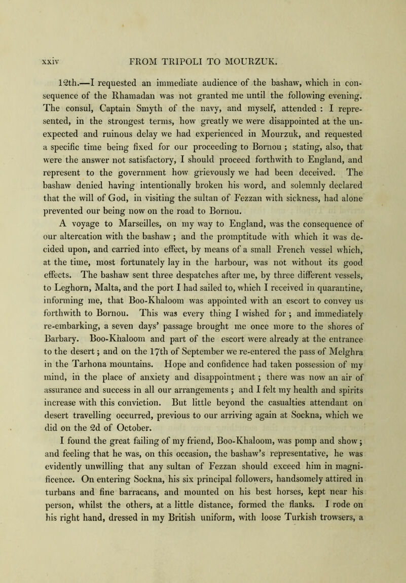 12th.—I requested an immediate audience of the bashaw, which in con- sequence of the Rhamadan was not granted me until the following evening. The consul, Captain Smyth of the navy, and myself, attended : I repre- sented, in the strongest terms, how greatly we were disappointed at the un- expected and ruinous delay we had experienced in Mourzuk, and requested a specific time being fixed for our proceeding to Bornou ; stating, also, that were the answer not satisfactory, I should proceed forthwith to England, and represent to the government how grievously we had been deceived. The bashaw denied having intentionally broken his word, and solemnly declared that the will of God, in visiting the sultan of Fezzan with sickness, had alone prevented our being now on the road to Bornou. A voyage to Marseilles, on my way to England, was the consequence of our altercation with the bashaw ; and the promptitude with which it was de- cided upon, and carried into effect, by means of a small French vessel which, at the time, most fortunately lay in the harbour, was not without its good effects. The bashaw sent three despatches after me, by three different vessels, to Leghorn, Malta, and the port I had sailed to, which I received in quarantine, informing me, that Boo-Khaloom was appointed with an escort to convey us forthwith to Bornou. This was every thing I wished for ; and immediately re-embarking, a seven days’ passage brought me once more to the shores of Barbary. Boo-Khaloom and part of the escort were already at the entrance to the desert; and on the 17th of September we re-entered the pass of Melghra in the Tarhona mountains. Hope and confidence had taken possession of my mind, in the place of anxiety and disappointment; there was now an air of assurance and success in all our arrangements ; and I felt my health and spirits increase with this conviction. But little beyond the casualties attendant on desert travelling occurred, previous to our arriving again at Sockna, which we did on the 2d of October. I found the great failing of my friend, Boo-Khaloom, was pomp and show; and feeling that he was, on this occasion, the bashaw’s representative, he was evidently unwilling that any sultan of Fezzan should exceed him in magni- ficence. On entering Sockna, his six principal followers, handsomely attired in turbans and fine barracans, and mounted on his best horses, kept near his person, whilst the others, at a little distance, formed the flanks. I rode on his right hand, dressed in my British uniform, with loose Turkish trowsers, a