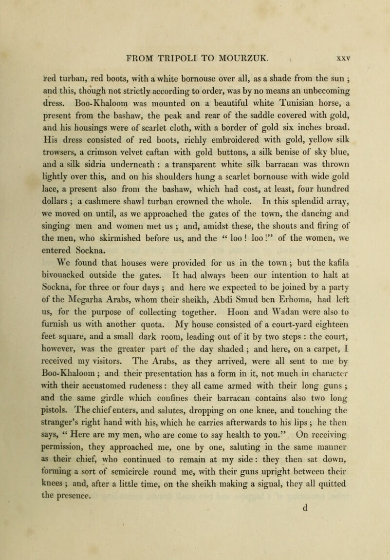 red turban, red boots, with a white bornouse over all, as a shade from the sun ; and this, though not strictly according to order, was by no means an unbecoming dress. Boo-Khaloom was mounted on a beautiful white Tunisian horse, a present from the bashaw, the peak and rear of the saddle covered with gold, and his housings were of scarlet cloth, with a border of gold six inches broad. His dress consisted of red boots, richly embroidered with gold, yellow silk trowsers, a crimson velvet caftan with gold buttons, a silk benise of sky blue, and a silk sidria underneath : a transparent white silk barracan was thrown lightly over this, and on his shoulders hung a scarlet bornouse with wide gold lace, a present also from the bashaw, which had cost, at least, four hundred dollars ; a cashmere shawl turban crowned the whole. In this splendid array, we moved on until, as we approached the gates of the town, the danchig and singing men and women met us ; and, amidst these, the shouts and firing of the men, who skirmished before us, and the “ loo ! loo!” of the women, we entered Sockna. We found that houses were provided for us in the town; but the kafila bivouacked outside the gates. It had always been our intention to halt at Sockna, for three or four days ; and here we expected to be joined by a party of the Megarha Arabs, whom their sheikh, Abdi Smud ben Erhoma, had left us, for the purpose of collecting together. Hoon and Wadan were also to furnish us with another quota. My house consisted of a court-yard eighteen feet square, and a small dark room, leading out of it by two steps : the court, however, was the greater part of the day shaded ; and here, on a carpet, I received my visitors. The Arabs, as they arrived, were all sent to me by Boo-Khaloom ; and their presentation has a form in it, not much in character with their accustomed rudeness: they all came armed with their long guns ; and the same girdle which confines their barracan contains also two long pistols. The chief enters, and salutes, dropping on one knee, and touching the stranger’s right hand with his, which he carries afterwards to his lips ; he then says, “ Here are my men, who are come to say health to you.” On receiving permission, they approached me, one by one, saluting in the same manner as their chief, who continued to remain at my side: they then sat down, lorming a sort of semicircle round me, with their guns upright between their knees ; and, after a little time, on the sheikh making a signal, they all quitted the presence. d