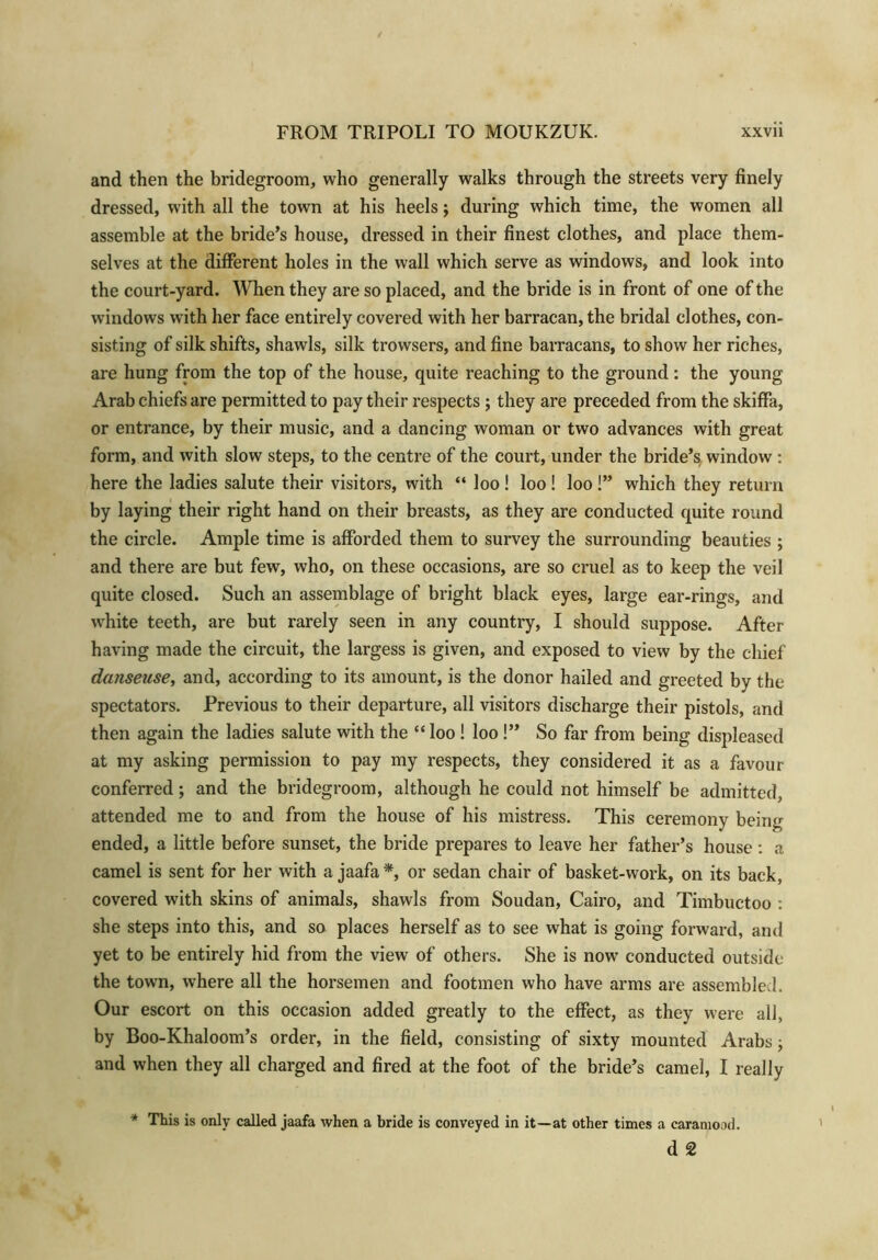 and then the bridegroom, who generally walks through the streets very finely dressed, with all the town at his heels; during which time, the women all assemble at the bride’s house, dressed in their finest clothes, and place them- selves at the different holes in the wall which serve as windows, and look into the court-yard. When they are so placed, and the bride is in front of one of the windows with her face entirely covered with her barracan, the bridal clothes, con- sisting of silk shifts, shawls, silk trowsers, and fine barracans, to show her riches, are hung from the top of the house, quite reaching to the ground: the young Arab chiefs are permitted to pay their respects ; they are preceded from the skiffa, or entrance, by their music, and a dancing woman or two advances with great form, and with slow steps, to the centre of the court, under the bride’s window : here the ladies salute their visitors, with “ loo ! loo ! loo !” which they return by laying their right hand on their breasts, as they are conducted quite round the circle. Ample time is afforded them to survey the surrounding beauties ; and there are but few, who, on these occasions, are so cruel as to keep the veil quite closed. Such an assemblage of bright black eyes, large ear-rings, and white teeth, are but rarely seen in any country, I should suppose. After having made the circuit, the largess is given, and exposed to view by the chief danseuse, and, according to its amount, is the donor hailed and greeted by the spectators. Previous to their departure, all visitors discharge their pistols, and then again the ladies salute with the “ loo ! loo !” So far from being displeased at my asking permission to pay my respects, they considered it as a favour conferred; and the bridegroom, although he could not himself be admitted, attended me to and from the house of his mistress. This ceremony being ended, a little before sunset, the bride prepares to leave her father’s house: a camel is sent for her with a jaafa*, or sedan chair of basket-work, on its back, covered with skins of animals, shawls from Soudan, Cairo, and Timbuctoo : she steps into this, and so places herself as to see what is going forward, and yet to be entirely hid from the view of others. She is now conducted outside the town, where all the horsemen and footmen who have arms are assembled. Our escort on this occasion added greatly to the effect, as they were all, by Boo-Khaloom’s order, in the field, consisting of sixty mounted Arabs ; and when they all charged and fired at the foot of the bride’s camel, I really * This is only called jaafa when a bride is conveyed in it—at other times a caramood.