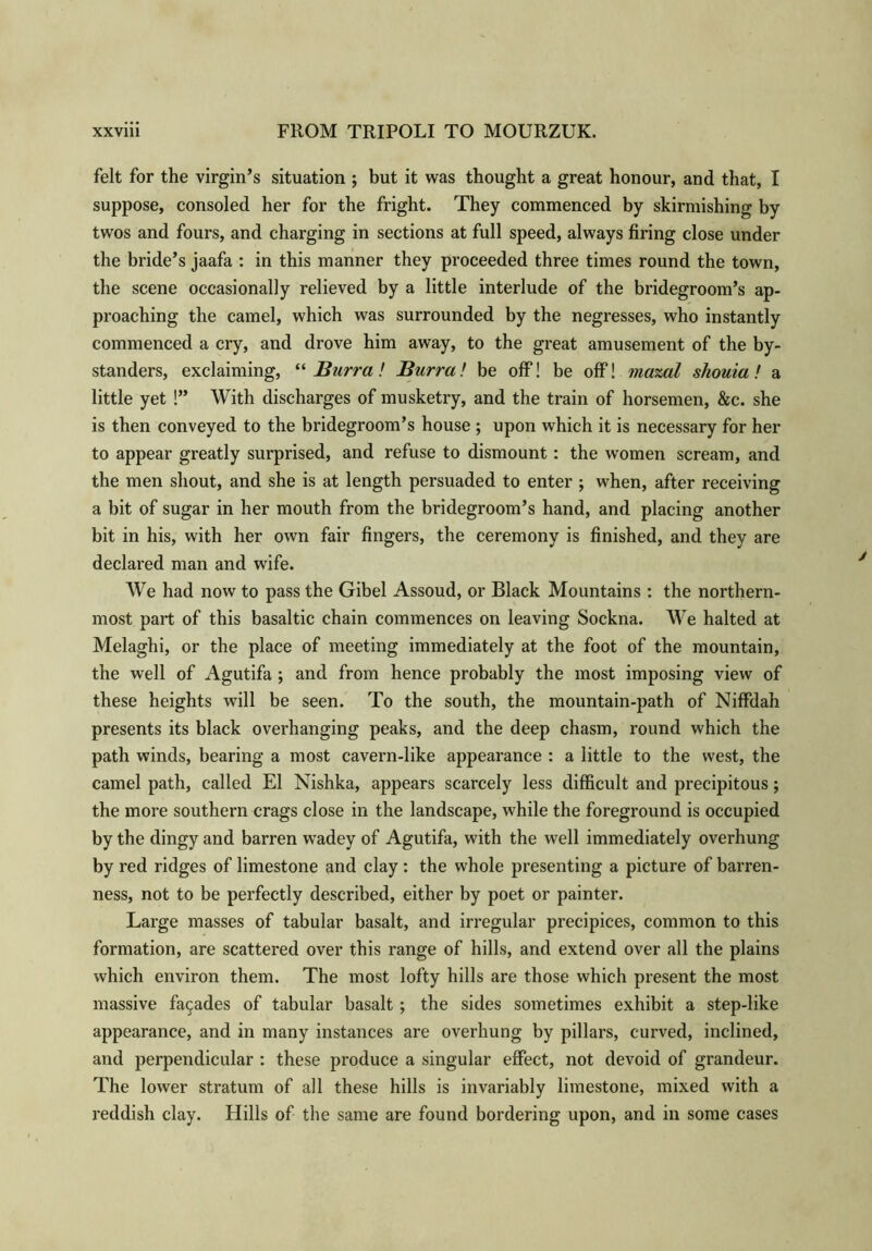 felt for the virgin’s situation ; but it was thought a great honour, and that, I suppose, consoled her for the fright. They commenced by skirmishing by twos and fours, and charging in sections at full speed, always firing close under the bride’s jaafa : in this manner they proceeded three times round the town, the scene occasionally relieved by a little interlude of the bridegroom’s ap- proaching the camel, which was surrounded by the negresses, who instantly commenced a cry, and drove him away, to the great amusement of the by- standers, exclaiming, “Burra! Burra! be off! be off! mazal sliouia! a little yet !” With discharges of musketry, and the train of horsemen, &c. she is then conveyed to the bridegroom’s house ; upon which it is necessary for her to appear greatly surprised, and refuse to dismount: the women scream, and the men shout, and she is at length persuaded to enter ; when, after receiving a bit of sugar in her mouth from the bridegroom’s hand, and placing another bit in his, with her own fair fingers, the ceremony is finished, and they are declared man and wife. We had now to pass the Gibel Assoud, or Black Mountains : the northern- most part of this basaltic chain commences on leaving Sockna. We halted at Melaghi, or the place of meeting immediately at the foot of the mountain, the well of Agutifa; and from hence probably the most imposing view of these heights will be seen. To the south, the mountain-path of NifFdah presents its black overhanging peaks, and the deep chasm, round which the path winds, bearing a most cavern-like appearance : a little to the west, the camel path, called El Nishka, appears scarcely less difficult and precipitous; the more southern crags close in the landscape, while the foreground is occupied by the dingy and barren wadey of Agutifa, with the well immediately overhung by red ridges of limestone and clay: the whole presenting a picture of barren- ness, not to be perfectly described, either by poet or painter. Large masses of tabular basalt, and irregular precipices, common to this formation, are scattered over this range of hills, and extend over all the plains which environ them. The most lofty hills are those which present the most massive fa9ades of tabular basalt; the sides sometimes exhibit a step-like appearance, and in many instances are overhung by pillars, curved, inclined, and perpendicular : these produce a singular effect, not devoid of grandeur. The lower stratum of all these hills is invariably limestone, mixed with a reddish clay. Hills of the same are found bordering upon, and in some cases