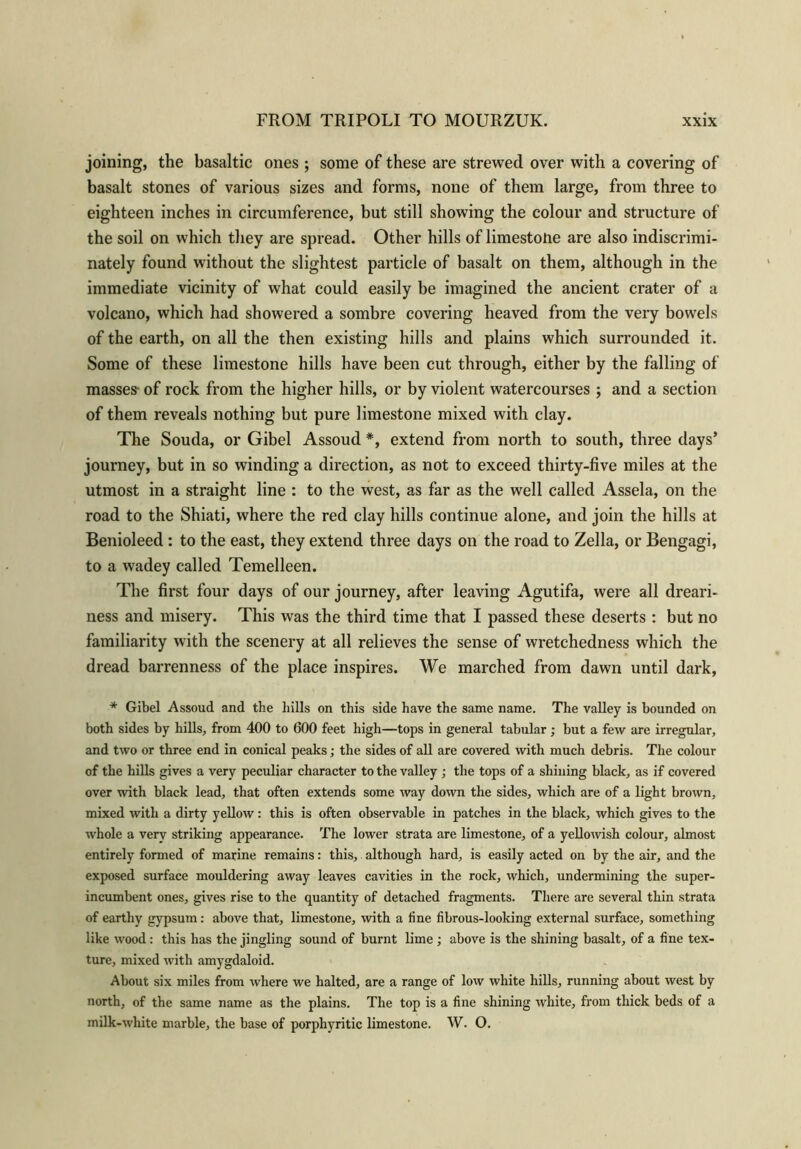 joining, the basaltic ones ; some of these are strewed over with a covering of basalt stones of various sizes and forms, none of them large, from three to eighteen inches in circumference, but still showing the colour and structure of the soil on which they are spread. Other hills of limestone are also indiscrimi- nately found without the slightest particle of basalt on them, although in the immediate vicinity of what could easily be imagined the ancient crater of a volcano, which had showered a sombre covering heaved from the very bowels of the earth, on all the then existing hills and plains which surrounded it. Some of these limestone hills have been cut through, either by the falling of masses- of rock from the higher hills, or by violent watercourses ; and a section of them reveals nothing but pure limestone mixed with clay. The Souda, or Gibel Assoud *, extend from north to south, three days’ journey, but in so winding a direction, as not to exceed thirty-five miles at the utmost in a straight line : to the west, as far as the well called Assela, on the road to the Shiati, where the red clay hills continue alone, and join the hills at Benioleed : to the east, they extend three days on the road to Zella, or Bengagi, to a wadey called Temelleen. The first four days of our journey, after leaving Agutifa, were all dreari- ness and misery. This was the third time that I passed these deserts : but no familiarity with the scenery at all relieves the sense of wretchedness which the dread barrenness of the place inspires. We marched from dawn until dark, * Gibel Assoud and the hills on this side have the same name. The valley is bounded on both sides by hills, from 400 to 600 feet high—tops in general tabular; but a few are irregular, and two or three end in conical peaks; the sides of all are covered with much debris. The colour of the hills gives a very peculiar character to the valley ; the tops of a shining black, as if covered over with black lead, that often extends some way down the sides, which are of a light brown, mixed with a dirty yellow: this is often observable in patches in the black, which gives to the whole a very striking appearance. The lower strata are limestone, of a yellowish colour, almost entirely formed of marine remains: this, although hard, is easily acted on by the air, and the exposed surface mouldering away leaves cavities in the rock, which, undermining the super- incumbent ones, gives rise to the quantity of detached fragments. There are several thin strata of earthy gypsum: above that, limestone, with a fine fibrous-looking external surface, something like wood: this has the jingling sound of burnt lime ; above is the shining basalt, of a fine tex- ture, mixed with amygdaloid. About six miles from where we halted, are a range of low white hills, running about west by north, of the same name as the plains. The top is a fine shining white, from thick beds of a milk-white marble, the base of porphyritic limestone. W. O.