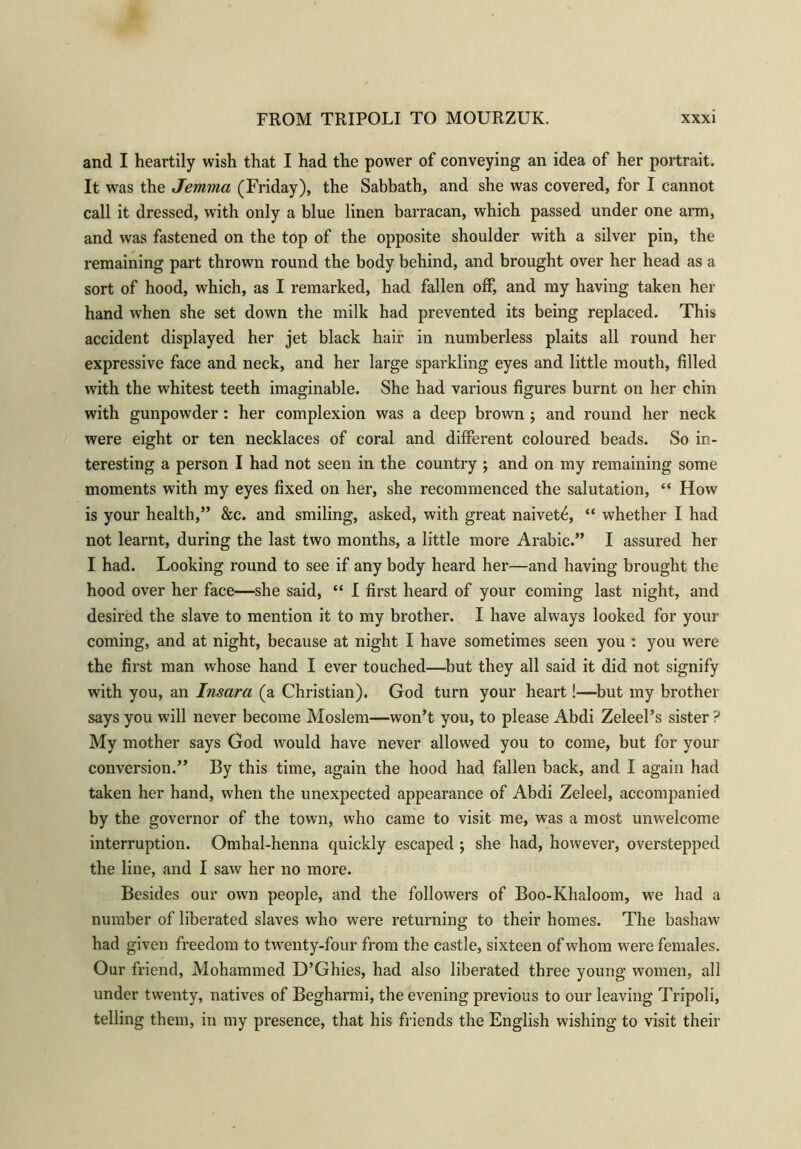and I heartily wish that I had the power of conveying an idea of her portrait. It was the Jemma (Friday), the Sabbath, and she was covered, for I cannot call it dressed, with only a blue linen barracan, which passed under one arm, and was fastened on the top of the opposite shoulder with a silver pin, the remaining part thrown round the body behind, and brought over her head as a sort of hood, which, as I remarked, had fallen off, and my having taken her hand when she set down the milk had prevented its being replaced. This accident displayed her jet black hair in numberless plaits all round her expressive face and neck, and her large sparkling eyes and little mouth, filled with the whitest teeth imaginable. She had various figures burnt on her chin with gunpowder : her complexion was a deep brown ; and round her neck were eight or ten necklaces of coral and different coloured beads. So in- teresting a person I had not seen in the country ; and on my remaining some moments with my eyes fixed on her, she recommenced the salutation, “ How is your health,” &c. and smiling, asked, with great naivet6, “ whether I had not learnt, during the last two months, a little more Arabic.” I assured her I had. Looking round to see if any body heard her—and having brought the hood over her face—she said, “ I first heard of your coming last night, and desired the slave to mention it to my brother. I have always looked for your coming, and at night, because at night I have sometimes seen you : you were the first man whose hand I ever touched—but they all said it did not signify with you, an Insara (a Christian). God turn your heart!—but my brother says you will never become Moslem—won’t you, to please Abdi Zeleel’s sister ? My mother says God would have never allowed you to come, but for your conversion.” By this time, again the hood had fallen back, and I again had taken her hand, when the unexpected appearance of Abdi Zeleel, accompanied by the governor of the town, who came to visit me, was a most unwelcome interruption. Omhal-henna quickly escaped ; she had, however, overstepped the line, and I saw her no more. Besides our own people, and the followers of Boo-Khaloom, we had a number of liberated slaves who were returning to their homes. The bashaw had given freedom to twenty-four from the castle, sixteen of whom were females. Our friend, Mohammed D’Ghies, had also liberated three young women, all under twenty, natives of Begharmi, the evening previous to our leaving Tripoli, telling them, in my presence, that his friends the English wishing to visit their