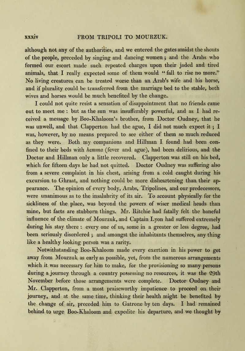 although not any of the authorities, and we entered the gates amidst the shouts of the people, preceded by singing and dancing women \ and the Arabs who formed our escort made such repeated charges upon their jaded and tired animals, that I really expected some of them would “ fall to rise no more.” No living creatures can be treated worse than an Arab’s wife and his horse, and if plurality could be transferred from the marriage bed to the stable, both wives and horses would be much benefited by the change. I could not quite resist a sensation of disappointment that no friends came out to meet me : but as the sun was insufferably powerful, and as I had re- ceived a message by Boo-Khaloom’s brother, from Doctor Oudney, that he was unwell, and that Clapperton had the ague, I did not much expect it ; I was, however, by no means prepared to see either of them so much reduced as they were. Both my companions and Hillman I found had been con- fined to their beds with hemma (fever and ague), had been delirious, and the Doctor and Hillman only a little recovered. Clapperton was still on his bed, which for fifteen days he had not quitted. Doctor Oudney was suffering also from a severe complaint in his chest, arising from a cold caught during his excursion to Ghraat, and nothing could be more disheartening than their ap- pearance. The opinion of every body, Arabs, Tripolines, and our predecessors, were unanimous as to the insalubrity of its air. To account physically for the sickliness of the place, was beyond the powers of wiser medical heads than mine, but facts are stubborn things. Mr. Ritchie had fatally felt the baneful influence of the climate of Mourzuk, and Captain Lyon had suffered extremely during his stay there : every one of us, some in a greater or less degree, had been seriously disordered ; and amongst the inhabitants themselves, any thing like a healthy looking person was a rarity. Notwithstanding Boo-Khaloom made every exertion in his power to get away from Mourzuk as early as possible, yet, from the numerous arrangements which it was necessary for him to make, for the provisioning so many persons during a journey through a country possessing no resources, it was the 29th November before those arrangements were complete. Doctor Oudney and Mr. Clapperton, from a most praiseworthy impatience to proceed on their journey, and at the same time, thinking their health might be benefited by the change of air, preceded him to Gatrone by ten days. I had remained behind to urge Boo-Khaloom and expedite his departure, and we thought by