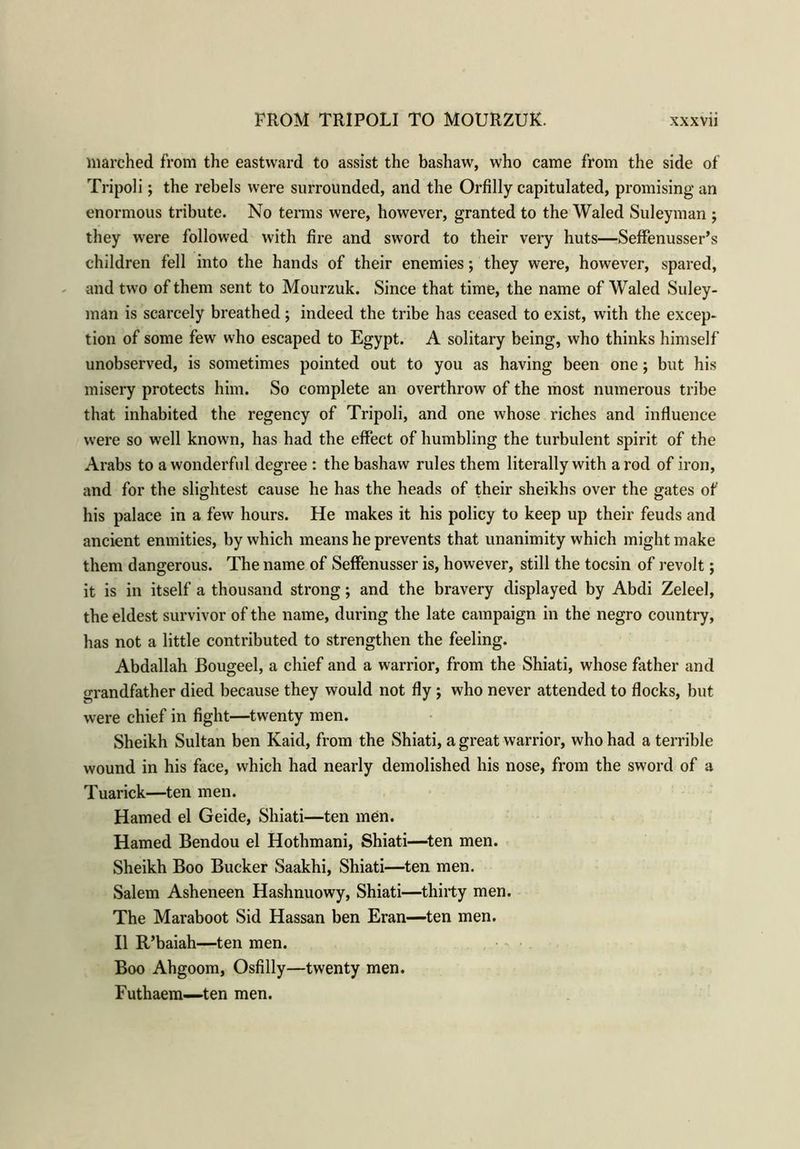inarched from the eastward to assist the bashaw, who came from the side of Tripoli; the rebels were surrounded, and the Orfilly capitulated, promising an enormous tribute. No terms were, however, granted to the Waled Suleyman ; they were followed with fire and sword to their very huts—Seffenusser’s children fell into the hands of their enemies; they were, however, spared, and two of them sent to Mourzuk. Since that time, the name of Waled Suley- man is scarcely breathed; indeed the tribe has ceased to exist, w7ith the excep- tion of some few who escaped to Egypt. A solitary being, who thinks himself unobserved, is sometimes pointed out to you as having been one; but his misery protects him. So complete an overthrow of the most numerous tribe that inhabited the regency of Tripoli, and one whose riches and influence were so well known, has had the effect of humbling the turbulent spirit of the Arabs to a wonderful degree : the bashaw rules them literally with a rod of iron, and for the slightest cause he has the heads of their sheikhs over the gates of his palace in a few hours. He makes it his policy to keep up their feuds and ancient enmities, by which means he prevents that unanimity which might make them dangerous. The name of Seffenusser is, however, still the tocsin of revolt; it is in itself a thousand strong; and the bravery displayed by Abdi Zeleel, the eldest survivor of the name, during the late campaign in the negro country, has not a little contributed to strengthen the feeling. Abdallah Bougeel, a chief and a warrior, from the Shiati, whose father and grandfather died because they would not fly ; who never attended to flocks, but were chief in fight—twenty men. Sheikh Sultan ben Kaid, from the Shiati, a great warrior, who had a terrible wound in his face, which had nearly demolished his nose, from the sword of a Tuarick—ten men. Hamed el Geide, Shiati—ten men. Hamed Bendou el Hothmani, Shiati—ten men. Sheikh Boo Bucker Saakhi, Shiati—ten men. Salem Asheneen Hashnuowy, Shiati—thirty men. The Maraboot Sid Hassan ben Eran—ten men. II R’baiah—ten men. Boo Ahgoom, Osfilly—twenty men. Futhaem—-ten men.