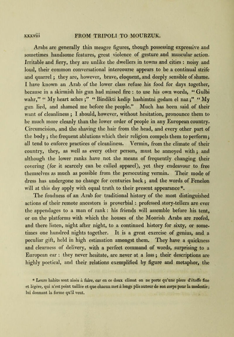Arabs are generally thin meagre figures, though possessing expressive and sometimes handsome features, great violence of gesture and muscular action. Irritable and fiery, they are unlike the dwellers in towns and cities : noisy and loud, their common conversational intercourse appears to be a continual strife and quarrel; they are, however, brave, eloquent, and deeply sensible of shame. I have known an Arab of the lower class refuse his food for days together, because in a skirmish his gun had missed fire : to use his own words, “ Gulbi wahr,” “ My heart aches “ Bindikti kedip hashimtni gedam el naz “ My gun lied, and shamed me before the people.” Much has been said of their want of cleanliness ; I should, however, without hesitation, pronounce them to be much more cleanly than the lower order of people in any European country. Circumcision, and the shaving the hair from the head, and every other part of the body ; the frequent ablutions which their religion compels them to perform; all tend to enforce practices of cleanliness. Vermin, from the climate of their country, they, as well as every other person, must be annoyed with ; and although the lower ranks have not the means of frequently changing their covering (for it scarcely can be called apparel), yet they endeavour to free themselves as much as possible from the persecuting vermin. Their mode of dress has undergone no change for centuries back ; and the words of Fenelon will at this day apply with equal truth to their present appearance*. The fondness of an Arab for traditional history of the most distinguished actions of their remote ancestors is proverbial : professed story-tellers are ever the appendages to a man of rank: his friends will assemble before his tent, or on the platforms with which the houses of the Moorish Arabs are roofed, and there listen, night after night, to a continued history for sixty, or some- times one hundred nights together. It is a great exercise of genius, and a peculiar gift, held in high estimation amongst them. They have a quickness and clearness of delivery, with a perfect command of words, surprising to a European ear : they never hesitate, are never at a loss; their descriptions are highly poetical, and their relations exemplified by figure and metaphor, the * Leurs habits sont aises a faire, car en ce doux climat on ne porte qu’une piece d’etoffe fine et legere, qui n’est point taillee et que chacun met a longs plis autour de son corps pour la modestie; lui donnant la forme qu’il veut.