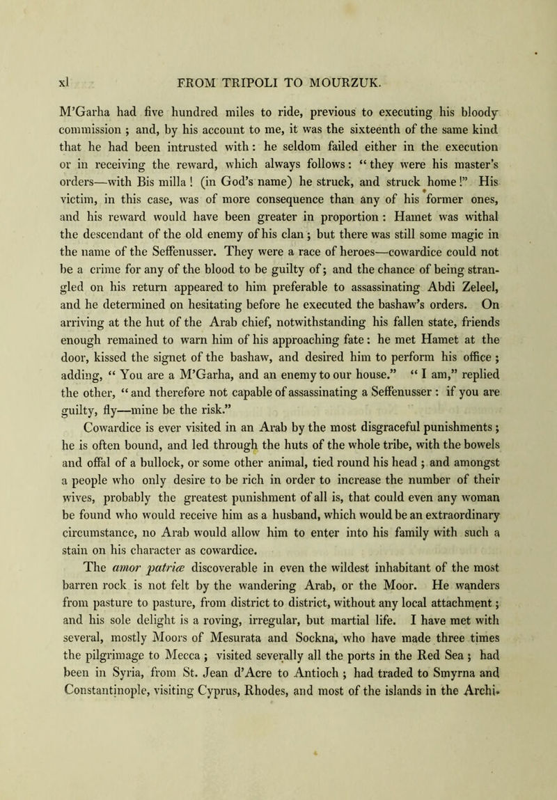M’Garha had five hundred miles to ride, previous to executing his bloody commission ; and, by his account to me, it was the sixteenth of the same kind that he had been intrusted with: he seldom failed either in the execution or in receiving the reward, which always follows: “ they were his master’s orders—with Bis milla ! (in God’s name) he struck, and struck home!” His victim, in this case, was of more consequence than any of his former ones, and his reward would have been greater in proportion : Hainet was withal the descendant of the old enemy of his clan ; but there was still some magic in the name of the Seffenusser. They were a race of heroes—cowardice could not be a crime for any of the blood to be guilty of; and the chance of being stran- gled on his return appeared to him preferable to assassinating Abdi Zeleel, and he determined on hesitating before he executed the bashaw’s orders. On arriving at the hut of the Arab chief, notwithstanding his fallen state, friends enough remained to warn him of his approaching fate: he met Hamet at the door, kissed the signet of the bashaw, and desired him to perform his office ; adding, “ You are a M’Garha, and an enemy to our house.” “ I am,” replied the other, “ and therefore not capable of assassinating a Seffenusser : if you are guilty, fly—mine be the risk.” Cowardice is ever visited in an Arab by the most disgraceful punishments ; he is often bound, and led through the huts of the whole tribe, with the bowels and offal of a bullock, or some other animal, tied round his head ; and amongst a people who only desire to be rich in order to increase the number of their wives, probably the greatest punishment of all is, that could even any woman be found who would receive him as a husband, which would be an extraordinary circumstance, no Arab would allow him to enter into his family with such a stain on his character as cowardice. The amor patrice discoverable in even the wildest inhabitant of the most barren rock is not felt by the wandering Arab, or the Moor. He wanders from pasture to pasture, from district to district, without any local attachment; and his sole delight is a roving, irregular, but martial life. I have met with several, mostly Moors of Mesurata and Sockna, who have made three times the pilgrimage to Mecca ; visited severally all the ports in the Red Sea ; had been in Syria, from St. Jean d’Acre to Antioch ; had traded to Smyrna and Constantinople, visiting Cyprus, Rhodes, and most of the islands in the Archi.
