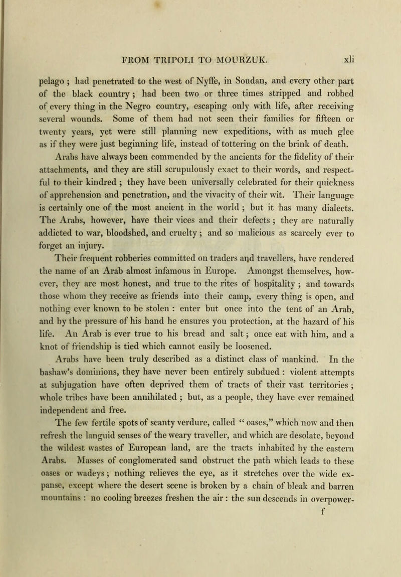 pelago ; had penetrated to the west of Nyffe, in Soudan, and every other part of the black country ; had been two or three times stripped and robbed of every thing in the Negro country, escaping only with life, after receiving several wounds. Some of them had not seen their families for fifteen or twenty years, yet were still planning new expeditions, with as much glee as if they were just beginning life, instead of tottering on the brink of death. Arabs have always been commended by the ancients for the fidelity of their attachments, and they are still scrupulously exact to their words, and respect- ful to their kindred ; they have been universally celebrated for their quickness of apprehension and penetration, and the vivacity of their wit. Their language is certainly one of the most ancient in the world ; but it has many dialects. The Arabs, however, have their vices and their defects ; they are naturally addicted to war, bloodshed, and cruelty; and so malicious as scarcely ever to forget an injury. Their frequent robberies committed on traders aqd travellers, have rendered the name of an Arab almost infamous in Europe. Amongst themselves, how- ever, they are most honest, and true to the rites of hospitality ; and towards those whom they receive as friends into their camp, every thing is open, and nothing ever known to be stolen : enter but once into the tent of an Arab, and by the pressure of his hand he ensures you protection, at the hazard of his life. An Arab is ever true to his bread and salt; once eat with him, and a knot of friendship is tied which cannot easily be loosened. Arabs have been truly described as a distinct class of mankind. In the bashaw’s dominions, they have never been entirely subdued : violent attempts at subjugation have often deprived them of tracts of their vast territories ; whole tribes have been annihilated ; but, as a people, they have ever remained independent and free. The few fertile spots of scanty verdure, called “ oases,” which now and then refresh the languid senses of the weary traveller, and which are desolate, beyond the wildest wastes of European land, are the tracts inhabited by the eastern Arabs. Masses of conglomerated sand obstruct the path which leads to these oases or wadeys; nothing relieves the eye, as it stretches over the wide ex- panse, except where the desert scene is broken by a chain of bleak and barren mountains : no cooling breezes freshen the air: the sun descends in overpower- f