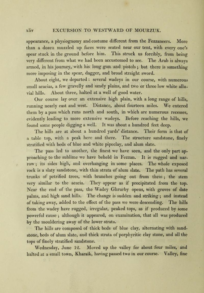 appearance, a physiognomy and costume different from the Fezzaneers. More than a dozen muzzled up faces were seated near our tent, with every one’s spear stuck in the ground before him. This struck us forcibly, from being very different from what we had been accustomed to see. The Arab is always armed, in his journey, with his long gun and pistols; but there is something more imposing in the spear, dagger, and broad straight sword. About eight, we departed: several wadeys in our course, with numerous small acacias, a few gravelly and sandy plains, and two or three low white allu- vial hills. About three, halted at a well of good water. Our course lay over an extensive high plain, with a long range of hills, running nearly east and west. Distance, about fourteen miles. We entered them by a pass which runs north and south, in which are numerous recesses, evidently leading to more extensive wadeys. Before reaching the hills, we found some people digging a well. It was about a hundred feet deep. The hills are at about a hundred yards’ distance. Their form is that of a table top, with a peak here and there. The structure sandstone, finely stratified with beds of blue and white pipeclay, and alum slate. The pass led to another, the finest we have seen, and the only part ap- proaching to the sublime we have beheld in Fezzan. It is rugged and nar- row ; its sides high, and overhanging in some places. The whole exposed rock is a slaty sandstone, with thin strata of alum slate. The path has several trunks of petrified trees, with branches going out from them; the stem very similar to the acacia. They appear as if precipitated from the top. Near the end of the pass, the Wadey Ghrurby opens, with groves of date palms, and high sand hills. The change is sudden and striking ; and instead of taking away, added to the effect of the pass we were descending. The hills from the wadey have rugged, irregular, peaked tops, as if produced by some powerful cause j although it appeared, on examination, that all was produced by the mouldering away of the lower strata. The hills are composed of thick beds of blue clay, alternating with sand- stone, beds of alum slate, and thick strata of porphyritic clay stone, and all the tops of finely stratified sandstone. Wednesday, June 12. Moved up the valley for about four miles, and halted at a small town, Kharaik, having passed two in our course. Valley, fine