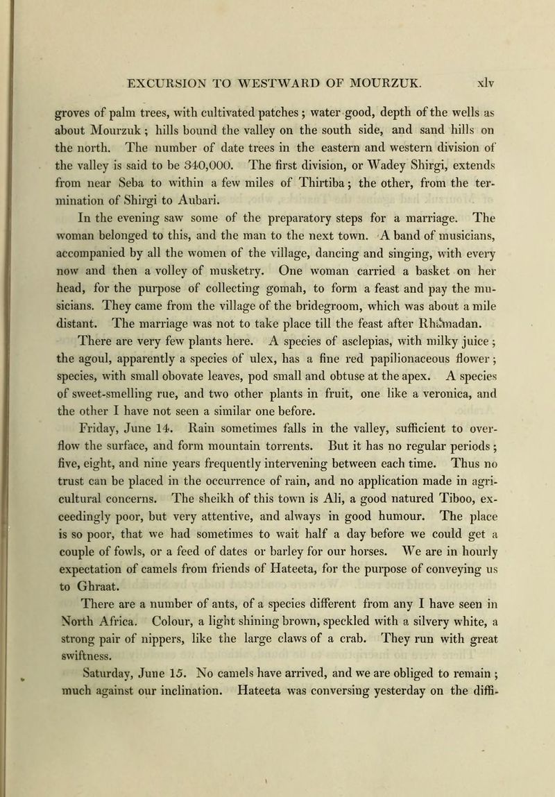 groves of palm trees, with cultivated patches ; water good, depth of the wells as about Mourzuk; hills bound the valley on the south side, and sand hills on the north. The number of date trees in the eastern and western division of the valley is said to be 340,000. The first division, or Wadey Shirgi, extends from near Seba to within a few miles of Thirtiba; the other, from the ter- mination of Shirgi to Aubari. In the evening saw some of the preparatory steps for a marriage. The woman belonged to this, and the man to the next town. A band of musicians, accompanied by all the women of the village, dancing and singing, with every now and then a volley of musketry. One woman carried a basket on her head, for the purpose of collecting gomah, to form a feast and pay the mu- sicians. They came from the village of the bridegroom, which was about a mile distant. The marriage was not to take place till the feast after Rhdmadan. There are very few plants here. A species of asclepias, with milky juice ; the agoul, apparently a species of ulex, has a fine red papilionaceous flower; species, with small obovate leaves, pod small and obtuse at the apex. A species of sweet-smelling rue, and two other plants in fruit, one like a veronica, and the other I have not seen a similar one before. Friday, June 14. Rain sometimes falls in the valley, sufficient to over- flow the surface, and form mountain torrents. But it has no regular periods; five, eight, and nine years frequently intervening between each time. Thus no trust can be placed in the occurrence of rain, and no application made in agri- cultural concerns. The sheikh of this town is Ali, a good natured Tiboo, ex- ceedingly poor, but very attentive, and always in good humour. The place is so poor, that we had sometimes to wait half a day before we could get a couple of fowls, or a feed of dates or barley for our horses. We are in hourly expectation of camels from friends of Hateeta, for the purpose of conveying us to Ghraat. There are a number of ants, of a species different from any I have seen in North Africa. Colour, a light shining brown, speckled with a silvery white, a strong pair of nippers, like the large claws of a crab. They run with great swiftness. Saturday, June 15. No camels have arrived, and we are obliged to remain ; much against our inclination. Hateeta was conversing yesterday on the diffi-