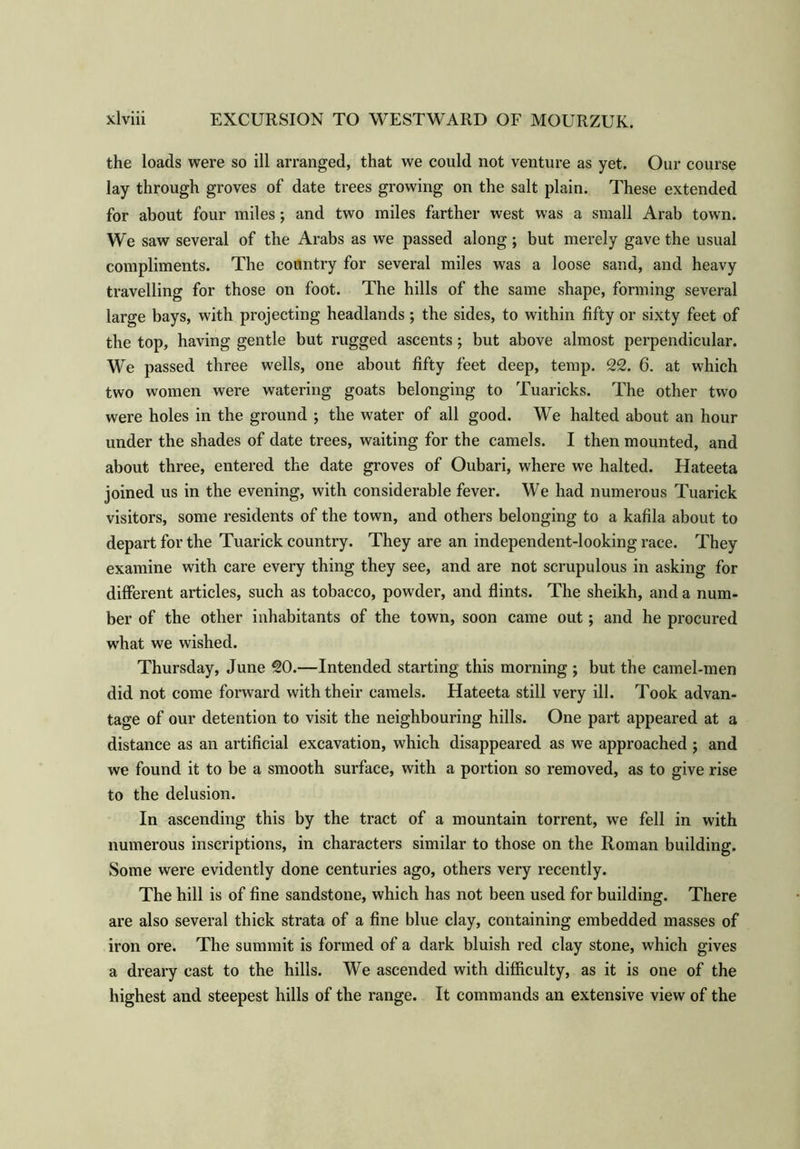 the loads were so ill arranged, that we could not venture as yet. Our course lay through groves of date trees growing on the salt plain. These extended for about four miles; and two miles farther west was a small Arab town. We saw several of the Arabs as we passed along ; but merely gave the usual compliments. The country for several miles was a loose sand, and heavy travelling for those on foot. The hills of the same shape, forming several large bays, with projecting headlands; the sides, to within fifty or sixty feet of the top, having gentle but rugged ascents; but above almost perpendicular. We passed three wells, one about fifty feet deep, temp. 22. 6. at which two women were watering goats belonging to Tuaricks. The other two were holes in the ground ; the water of all good. We halted about an hour under the shades of date trees, waiting for the camels. I then mounted, and about three, entered the date groves of Oubari, where we halted. Hateeta joined us in the evening, with considerable fever. We had numerous Tuarick visitors, some residents of the town, and others belonging to a kafila about to depart for the Tuarick country. They are an independent-looking race. They examine with care every thing they see, and are not scrupulous in asking for different articles, such as tobacco, powder, and flints. The sheikh, and a num- ber of the other inhabitants of the town, soon came out; and he procured what we wished. Thursday, June 20.—Intended starting this morning ; but the camel-men did not come forward with their camels. Hateeta still very ill. Took advan- tage of our detention to visit the neighbouring hills. One part appeared at a distance as an artificial excavation, which disappeared as we approached ; and we found it to be a smooth surface, with a portion so removed, as to give rise to the delusion. In ascending this by the tract of a mountain torrent, we fell in with numerous inscriptions, in characters similar to those on the Roman building. Some were evidently done centuries ago, others very recently. The hill is of fine sandstone, which has not been used for building. There are also several thick strata of a fine blue clay, containing embedded masses of iron ore. The summit is formed of a dark bluish red clay stone, which gives a dreary cast to the hills. We ascended with difficulty, as it is one of the highest and steepest hills of the range. It commands an extensive view of the