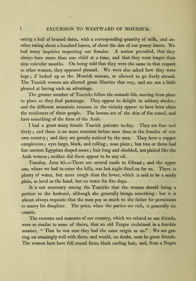 eating a kail of bruised dates, with a corresponding quantity of milk, and an- other eating about a hundred loaves, of about the size of our penny loaves. We had many inquiries respecting our females. A notion prevailed, that they always bore more than one child at a time, and that they went longer than nine calendar months. On being told that they were the same in that respect as other women, they appeared pleased. We were also asked how they were kept; if locked up as the Moorish woman, or allowed to go freely abroad. The Tuarick women are allowed great liberties that way, and are not a little pleased at having such an advantage. The greater number of Tuaricks follow the nomade life, moving from place to place as they find pasturage. They appear to delight in solitary abodes; and the different mountain recesses in the vicinity appear to have been often the residences of these people. The houses are of the skin of the camel, and have something of the form of the Arab. I had a great many female Tuarick patients to-day. They are free and lively; and there is no more restraint before men than in the females of our own country ; and they are greatly noticed by the men. They have a copper complexion ; eyes large, black, and rolling ; nose plain ; but two or three had fine ancient Egyptian shaped noses ; hair long and shedded, not plaited like the Arab women; neither did there appear to be any oil. Tuesday, June 25.—There are several roads to Ghraat; and the upper one, where we had to enter the hills, was last night fixed on for us. There is plenty of water, but more rough than the lower, which is said to be a sandy plain, as level as the hand, but no water for five days. It is not necessary among the Tuaricks that the woman should bring a portion to the husband, although she generally brings something: but it is almost always requisite that the man pay so much to the father for permission to marry his daughter. The price, when the parties are rich, is generally six camels. The customs and manners of our country, which we related to our friends, were so similar to some of theirs, that an old Targee exclaimed in a forcible manner, “ That he was sure they had the same origin as us.” We are get- ting on amazingly well with them, and would, no doubt, soon be great friends. The women here have full round faces, black curling hair, and, from a Negro