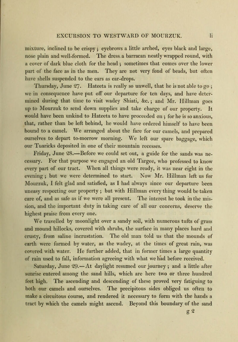 mixture, inclined to be crispy; eyebrows a little arched, eyes black and large, nose plain and well-formed. The dress a barracan neatly wrapped round, with a cover of dark blue cloth for the head ; sometimes that comes over the lower part of the face as in the men. They are not very fond of beads, but often have shells suspended to the ears as ear-drops. Thursday, June 27. Hateeta is really so unwell, that he is not able to go ; we in consequence have put off our departure for ten days, and have deter- mined during that time to visit wadey Shiati, &c.; and Mr. Hillman goes up to Mourzuk to send down supplies and take charge of our property. It would have been unkind to Hateeta to have proceeded on ; for he is so anxious, that, rather than be left behind, he would have ordered himself to have been bound to a camel. We arranged about the fare for our camels, and prepared ourselves to depart to-morrow morning. We left our spare baggage, which our Tuaricks deposited in one of their mountain recesses. Friday, June 28.—Before we could set out, a guide for the sands was ne- cessary. For that purpose we engaged an old Targee, who professed to know every part of our tract. When all things were ready, it was near eight in the evening ; but we were determined to start. Now Mr. Hillman left us for Mourzuk, I felt glad and satisfied, as I had always since our departure been uneasy respecting our property ; but with Hillman every thing would be taken care of, and as safe as if we were all present. The interest he took in the mis- sion, and the important duty in taking care of all our concerns, deserve the highest praise from every one. We travelled by moonlight over a sandy soil, with numerous tufts of grass and mound hillocks, covered with shrubs, the surface in many places hard and crusty, from saline incrustation. The old man told us that the mounds of earth were formed by water, as the wadey, at the times of great rain, was covered with water. He further added, that in former times a large quantity of rain used to fall, information agreeing with what we had before received. Saturday, June 29-—At daylight resumed our journey ; and a little after sunrise entered among the sand hills, which are here two or three hundred feet high. The ascending and descending of these proved very fatiguing to both our camels and ourselves. The precipitous sides obliged us often to make a circuitous course, and rendered it necessary to form with the hands a tract by which the camels might ascend. Beyond this boundary of the sand g 2