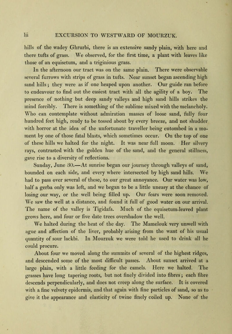 hills of the vvadey Ghrurbi, there is an extensive sandy plain, with here and there tufts of grass. We observed, for the first time, a plant with leaves like those of an equisetum, and a triginious grass. In the afternoon our tract was on the same plain. There were observable several furrows with strips of grass in tufts. Near sunset began ascending high sand hills ; they were as if one heaped upon another. Our guide ran before to endeavour to find out the easiest tract with all the agility of a boy. The presence of nothing but deep sandy valleys and high sand hills strikes the mind forcibly. There is something of the sublime mixed with the melancholy. Who can contemplate without admiration masses of loose sand, fully four hundred feet high, ready to be tossed about by every breeze, and not shudder with horror at the idea of the unfortunate traveller being entombed in a mo- ment by one of those fatal blasts, which sometimes occur. On the top of one of these hills we halted for the night. It was near full moon. Her silvery rays, contrasted with the golden hue of the sand, and the general stillness, gave rise to a diversity of reflections. Sunday, June 30.—At sunrise began our journey through valleys of sand, bounded on each side, and every where intersected by high sand hills. We had to pass over several of these, to our great annoyance. Our water was low, half a gerba only was left, and we began to be a little uneasy at the chance of losing our way, or the well being filled up. Our fears were soon removed. We saw the well at a distance, and found it full of good water on our arrival. The name of the valley is Tigidafa. Much of the equisetum-leaved plant grows here, and four or five date trees overshadow the well. We halted during the heat of the day. The Mamelouk very unwell with ague and affection of the liver, probably arising from the want of his usual quantity of sour lackbi. In Mourzuk we were told he used to drink all he could procure. About four we moved along the summits of several of the highest ridges, and descended some of the most difficult passes. About sunset arrived at a large plain, with a little feeding for the camels. Here we halted. The grasses have long tapering roots, but not finely divided into fibres; each fibre descends perpendicularly, and does not creep along the surface. It is covered with a fine velvety epidermis, and that again with fine particles of sand, so as to give it the appearance and elasticity of twine finely coiled up. None of the