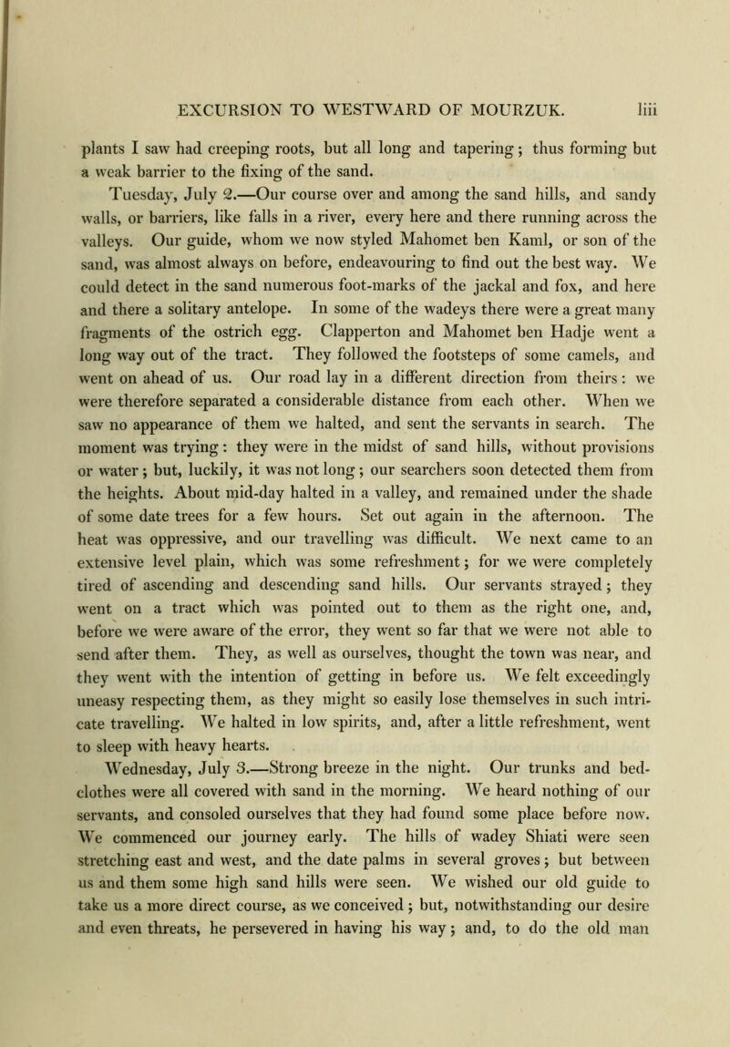 plants I saw had creeping roots, but all long and tapering; thus forming but a weak barrier to the fixing of the sand. Tuesday, July 2.—Our course over and among the sand hills, and sandy walls, or barriers, like falls in a river, every here and there running across the valleys. Our guide, whom we now styled Mahomet ben Kami, or son of the sand, was almost always on before, endeavouring to find out the best way. We could detect in the sand numerous foot-marks of the jackal and fox, and here and there a solitary antelope. In some of the wadeys there were a great many fragments of the ostrich egg. Clapperton and Mahomet ben Hadje went a long way out of the tract. They followed the footsteps of some camels, and went on ahead of us. Our road lay in a different direction from theirs: we were therefore separated a considerable distance from each other. When we saw no appearance of them we halted, and sent the servants in search. The moment was trying: they were in the midst of sand hills, without provisions or water ; but, luckily, it was not long ; our searchers soon detected them from the heights. About mid-day halted in a valley, and remained under the shade of some date trees for a few hours. Set out again in the afternoon. The heat was oppressive, and our travelling was difficult. We next came to an extensive level plain, which was some refreshment; for we were completely tired of ascending and descending sand hills. Our servants strayed; they went on a tract which was pointed out to them as the right one, and, before we were aware of the error, they went so far that we were not able to send after them. They, as well as ourselves, thought the town was near, and they went with the intention of getting in before us. We felt exceedingly uneasy respecting them, as they might so easily lose themselves in such intri- cate travelling. We halted in low spirits, and, after a little refreshment, went to sleep with heavy hearts. Wednesday, July 3.—Strong breeze in the night. Our trunks and bed- clothes were all covered with sand in the morning. We heard nothing of our servants, and consoled ourselves that they had found some place before now. We commenced our journey early. The hills of wadey Shiati were seen stretching east and west, and the date palms in several groves; but between us and them some high sand hills were seen. We wished our old guide to take us a more direct course, as we conceived ; but, notwithstanding our desire and even threats, he persevered in having his way; and, to do the old man