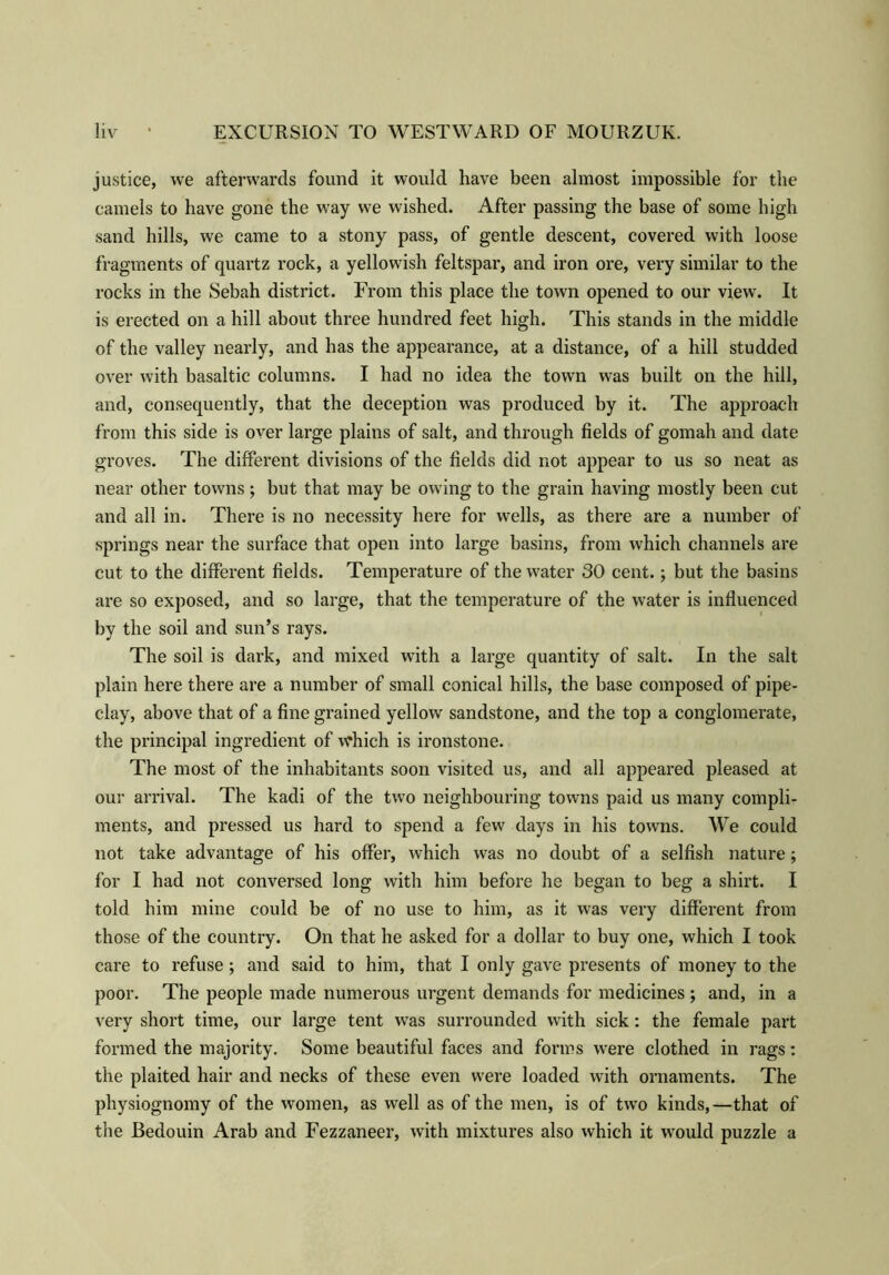 justice, we afterwards found it would have been almost impossible for the camels to have gone the way we wished. After passing the base of some high sand hills, we came to a stony pass, of gentle descent, covered with loose fragments of quartz rock, a yellowish feltspar, and iron ore, very similar to the rocks in the Sebah district. From this place the town opened to our view. It is erected on a hill about three hundred feet high. This stands in the middle of the valley nearly, and has the appearance, at a distance, of a hill studded over with basaltic columns. I had no idea the town was built on the hill, and, consequently, that the deception was produced by it. The approach from this side is over large plains of salt, and through fields of gomah and date groves. The different divisions of the fields did not appear to us so neat as near other towns ; but that may be owing to the grain having mostly been cut and all in. There is no necessity here for wells, as there are a number of springs near the surface that open into large basins, from which channels are cut to the different fields. Temperature of the water 30 cent.; but the basins are so exposed, and so large, that the temperature of the water is influenced by the soil and sun’s rays. The soil is dark, and mixed with a large quantity of salt. In the salt plain here there are a number of small conical hills, the base composed of pipe- clay, above that of a fine grained yellow sandstone, and the top a conglomerate, the principal ingredient of which is ironstone. The most of the inhabitants soon visited us, and all appeared pleased at our arrival. The kadi of the two neighbouring towns paid us many compli- ments, and pressed us hard to spend a few days in his towns. We could not take advantage of his offer, which was no doubt of a selfish nature; for I had not conversed long with him before he began to beg a shirt. I told him mine could be of no use to him, as it was very different from those of the country. On that he asked for a dollar to buy one, which I took care to refuse; and said to him, that I only gave presents of money to the poor. The people made numerous urgent demands for medicines ; and, in a very short time, our large tent was surrounded with sick: the female part formed the majority. Some beautiful faces and forms were clothed in rags: the plaited hair and necks of these even were loaded with ornaments. The physiognomy of the women, as well as of the men, is of two kinds,—that of the Bedouin Arab and Fezzaneer, with mixtures also which it would puzzle a