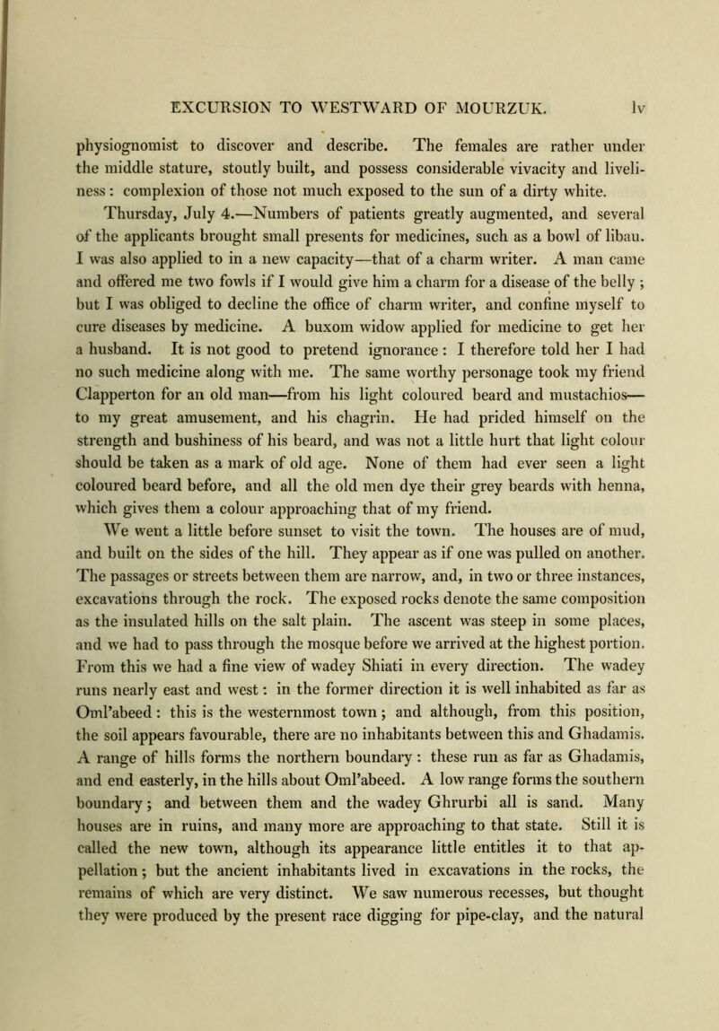 physiognomist to discover and describe. The females are rather under the middle stature, stoutly built, and possess considerable vivacity and liveli- ness : complexion of those not much exposed to the sun of a dirty white. Thursday, July 4.—Numbers of patients greatly augmented, and several of the applicants brought small presents for medicines, such as a bowl of libau. I was also applied to in a new capacity—that of a charm writer. A man came and offered me two fowls if I would give him a charm for a disease of the belly ; but I was obliged to decline the office of charm writer, and confine myself to cure diseases by medicine. A buxom widow applied for medicine to get her a husband. It is not good to pretend ignorance : I therefore told her I had no such medicine along with me. The same worthy personage took my friend Clapperton for an old man—from his light coloured beard and mustachios— to my great amusement, and his chagrin. He had prided himself on the strength and bushiness of his beard, and was not a little hurt that light colour should be taken as a mark of old age. None of them had ever seen a light coloured beard before, and all the old men dye their grey beards with henna, which gives them a colour approaching that of my friend. We went a little before sunset to visit the town. The houses are of mud, and built on the sides of the hill. They appear as if one was pulled on another. The passages or streets between them are narrow, and, in two or three instances, excavations through the rock. The exposed rocks denote the same composition as the insulated hills on the salt plain. The ascent was steep in some places, and we had to pass through the mosque before we arrived at the highest portion. From this we had a fine view of wadey Shiati in every direction. The wadey runs nearly east and west: in the former direction it is well inhabited as far as Oml’abeed: this is the westernmost town; and although, from this position, the soil appears favourable, there are no inhabitants between this and Ghadamis. A range of hills forms the northern boundary : these run as far as Ghadamis, and end easterly, in the hills about Oml’abeed. A low range forms the southern boundary; and between them and the wadey Ghrurbi all is sand. Many houses are in ruins, and many more are approaching to that state. Still it is called the new town, although its appearance little entitles it to that ap- pellation ; but the ancient inhabitants lived in excavations in the rocks, the remains of which are very distinct. We saw numerous recesses, but thought they were produced by the present race digging for pipe-clay, and the natural
