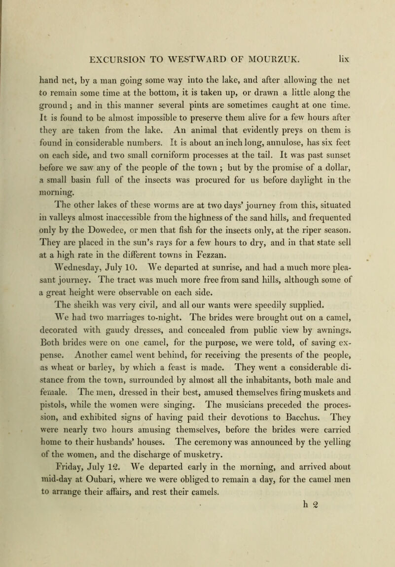 hand net, by a man going some way into the lake, and after allowing the net to remain some time at the bottom, it is taken up, or drawn a little along the ground; and in this manner several pints are sometimes caught at one time. It is found to be almost impossible to preserve them alive for a few hours after they are taken from the lake. An animal that evidently preys on them is found in considerable numbers. It is about an inch long, annulose, has six feet on each side, and two small corniform processes at the tail. It was past sunset before we saw any of the people of the town ; but by the promise of a dollar, a small basin full of the insects was procured for us before daylight in the morning. The other lakes of these worms are at two days’ journey from this, situated in valleys almost inaccessible from the highness of the sand hills, and frequented only by the Dowedee, or men that fish for the insects only, at the riper season. They are placed in the sun’s rays for a few hours to dry, and in that state sell at a high rate in the different towns in Fezzan, Wednesday, July 10. We departed at sunrise, and had a much more plea- sant journey. The tract was much more free from sand hills, although some of a great height were observable on each side. The sheikh was very civil, and all our wants were speedily supplied. We had two marriages to-night. The brides were brought out on a camel, decorated with gaudy dresses, and concealed from public view by awnings. Both brides were on one camel, for the purpose, we were told, of saving ex- pense. Another camel went behind, for receiving the presents of the people, as wheat or barley, by which a feast is made. They went a considerable di- stance from the town, surrounded by almost all the inhabitants, both male and female. The men, dressed in their best, amused themselves firing muskets and pistols, while the women were singing. The musicians preceded the proces- sion, and exhibited signs of having paid their devotions to Bacchus. They were nearly two hours amusing themselves, before the brides were carried home to their husbands’ houses. The ceremony was announced by the yelling of the women, and the discharge of musketry. Friday, July 12. We departed early in the morning, and arrived about mid-day at Oubari, where we were obliged to remain a day, for the camel men to arrange their affairs, and rest their camels. h 2