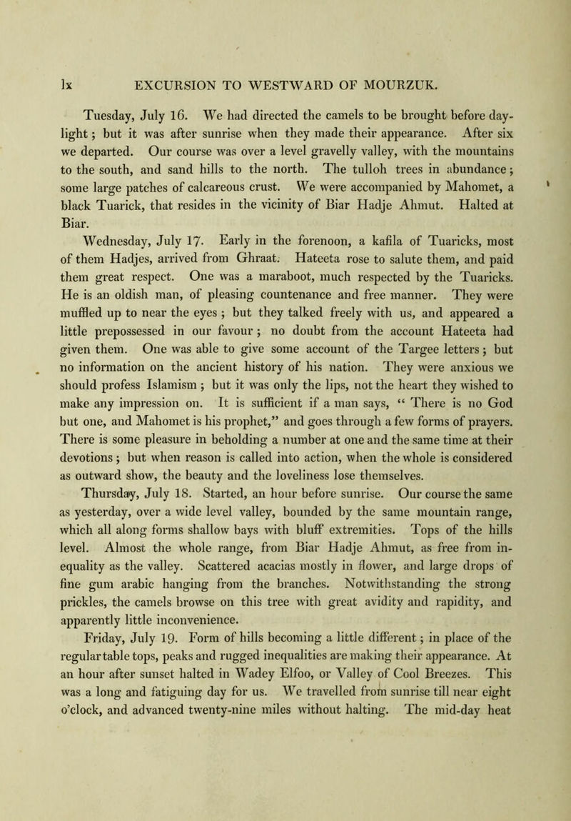 Tuesday, July 16. We had directed the camels to be brought before day- light ; but it was after sunrise when they made their appearance. After six we departed. Our course was over a level gravelly valley, with the mountains to the south, and sand hills to the north. The tulloh trees in abundance; some large patches of calcareous crust. We were accompanied by Mahomet, a black Tuarick, that resides in the vicinity of Biar Hadje Ahmut. Halted at Biar. Wednesday, July 17- Early in the forenoon, a kafila of Tuaricks, most of them Hadjes, arrived from Ghraat. Hateeta rose to salute them, and paid them great respect. One was a maraboot, much respected by the Tuaricks. He is an oldish man, of pleasing countenance and free manner. They were muffled up to near the eyes ; but they talked freely with us, and appeared a little prepossessed in our favour; no doubt from the account Hateeta had given them. One was able to give some account of the Targee letters; but no information on the ancient history of his nation. They were anxious we should profess Islamism ; but it was only the lips, not the heart they wished to make any impression on. It is sufficient if a man says, “ There is no God but one, and Mahomet is his prophet,” and goes through a few forms of prayers. There is some pleasure in beholding a number at one and the same time at their devotions ; but when reason is called into action, when the whole is considered as outward show, the beauty and the loveliness lose themselves. Thursday, July 18. Started, an hour before sunrise. Our course the same as yesterday, over a wide level valley, bounded by the same mountain range, which all along forms shallow bays with bluff extremities. Tops of the hills level. Almost the whole range, from Biar Hadje Ahmut, as free from in- equality as the valley. Scattered acacias mostly in dower, and large drops of fine gum arabic hanging from the branches. Notwithstanding the strong prickles, the camels browse on this tree with great avidity and rapidity, and apparently little inconvenience. Friday, July 19. Form of hills becoming a little different; in place of the regular table tops, peaks and rugged inequalities are making their appearance. At an hour after sunset halted in Wadey Elfoo, or Valley of Cool Breezes. This was a long and fatiguing day for us. We travelled from sunrise till near eight o’clock, and advanced twenty-nine miles without halting. The mid-day heat